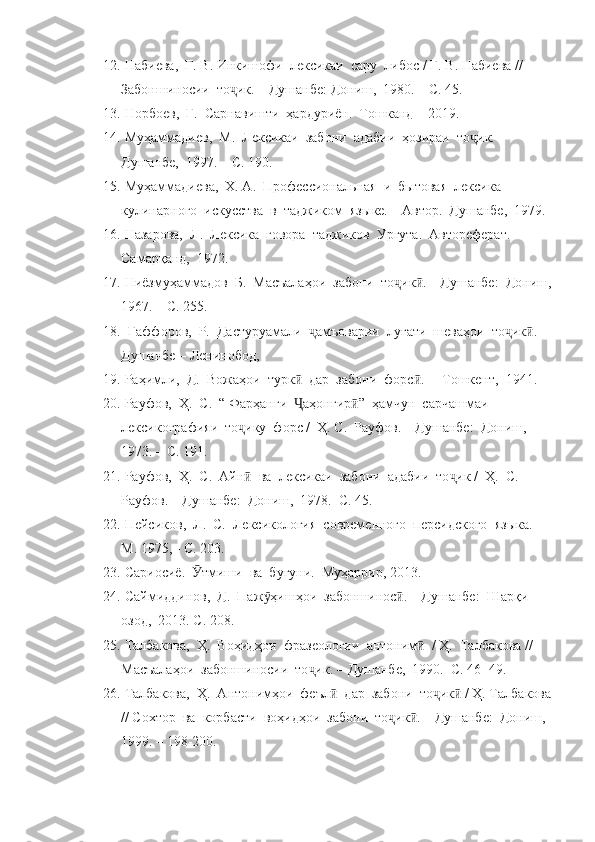 12.  Набиева,  Г. В. Инкишофи  лексикаи  сару  либос  /  Г. В. Набиева  //   
Забоншиносии  то ик. ҷ –  Душанбе: Дониш,  1980.  –  С. 45.
13.  Норбоев,  Ғ.  Сарнавишти  ҳардуриён.  Тошканд  –  2019. 
14.  Муҳаммадиев,  М.  Лексикаи  забони  адабии  ҳозираи  то ик. – 	
ҷ
Душанбе,  1997. – С. 190.
15.  Муҳаммадиева,  Х. А.  Профессионал ь ная  и  б ы товая  лексика  
кулинарного  искусства  в  таджиком  яз ы ке.  –  Автор.  Душанбе,  1979.
16.  Назарова,  Л.  Лексика  говора  таджиков  Ургута.  Автореферат.  
Самарқанд,  1972. 
17.  Ниёзмуҳаммадов  Б.  Масъалаҳои  забони  то ик . – Душанбе:  Дониш,	
ҷ ӣ
1967. – С. 255.
18.   Ғаффоров,  Р.  Дастуруамали   амъоварии  луғати  шеваҳои  то ик . 	
ҷ ҷ ӣ
Душанбе  –  Ленинобод,  
19.  Раҳимли,  Д.  Вожаҳои  турк   дар  забони  форс .  	
ӣ ӣ –  Тошкент,  1941.
20.  Рауфов,  Ҳ.  С.  “ Фарҳанги   аҳонгир ”  ҳамчун  сарчашмаи  
Ҷ ӣ
лексикографияи  то ику  форс /  Ҳ. С.  Рауфов. 	
ҷ –  Душанбе:  Дониш, 
1973.  –  С. 191.
21.  Рауфов,  Ҳ.  С.  Айн   ва  лексикаи  забони  адабии  то ик 
ӣ ҷ /   Ҳ.  С.  
Рауфов.  –  Душанбе:  Дониш,  1978.  С. 45.
22.  Пейсиков,  Л.  С.  Лексикология  современного  персидского  яз ы ка.  – 
М. 1975,  -  С. 203. 
23.  Сариосиё.   тмиши  ва  бугуни.  Муҳаррир, 2013. 	
Ӯ
24.  Саймиддинов,  Д.  Паж ҳишҳои  забоншинос . – Душанбе:  Шарқи 	
ӯ ӣ
озод,  2013. С. 208.
25.  Талбакова,  Ҳ.  Воҳидҳои  фразеологии  антоним   	
ӣ /  Ҳ.  Талбакова  //   
Масъалаҳои  забоншиносии  то ик. 	
ҷ –  Душанбе,  1990.  С. 46 -  49.
26.  Талбакова,  Ҳ.  Антонимҳои  феъл   дар  забони  то ик  / Ҳ. Талбакова	
ӣ ҷ ӣ
// Сохтор  ва  корбасти  воҳидҳои  забони  то ик . – Душанбе:  Дониш,  	
ҷ ӣ
1999. – 198-200. 