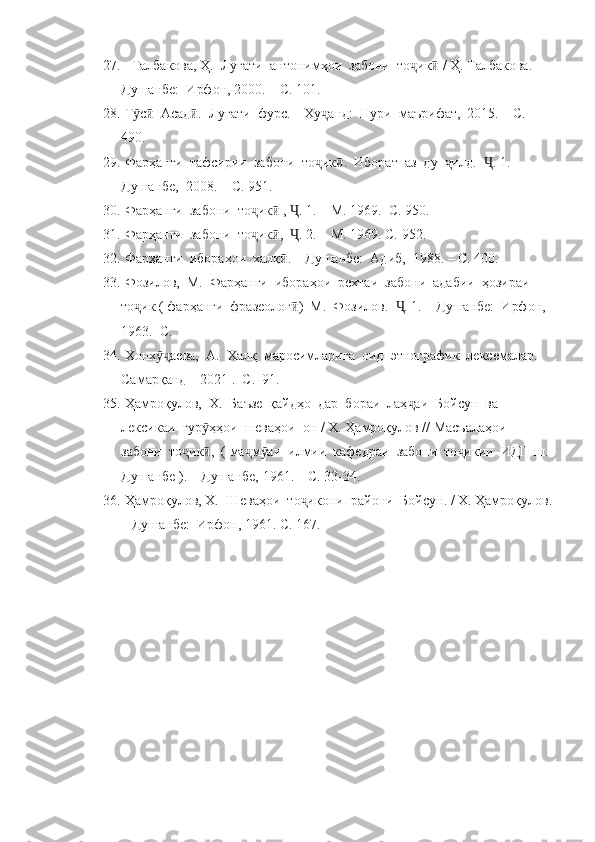 27.    Талбакова, Ҳ.  Луғати  антонимҳои  забони  то ик  ҷ ӣ /  Ҳ. Талбакова.  – 
Душанбе:  Ирфон, 2000.  – С. 101.
28.  Т с   Асад .  Луғати  фурс. – Ху анд:  Нури  маърифат,  2015. – С. 	
ӯ ӣ ӣ ҷ
490.
29.  Фарҳанги  тафсирии  забони  то ик .  Иборат  аз  ду   илд.   . 1. 	
ҷ ӣ ҷ Ҷ – 
Душанбе,  2008. – С. 951.
30.  Фарҳанги  забони  то ик  ,  . 1. 	
ҷ ӣ Ҷ –  М. 1969.  С. 950.
31.  Фарҳанги  забони  то ик ,   . 2. 
ҷ ӣ Ҷ –  М. 1969. С. 952.
32.  Фарҳанги  ибораҳои  халқ . – Душанбе:  Адиб,  1988. – С. 400.	
ӣ
33.  Фозилов,  М.  Фарҳанги  ибораҳои  рехтаи  забони  адабии  ҳозираи  
то ик ( фарҳанги  фразеолог )  М.  Фозилов.   . 1. 	
ҷ ӣ Ҷ –  Душанбе:  Ирфон, 
1963.  С. 
34.  Хонх аева,  А.  Халқ  маросимларига  оид  этнографик  лексемалар. 	
ӯҷ
Самарқанд  –  2021 .  С.  91.
35.  Ҳамроқулов,  Х.  Баъзе  қайдҳо  дар  бораи  лаҳ аи  Бойсун  ва  	
ҷ
лексикаи  гур ҳҳои  шеваҳои  он / Х. Ҳамроқулов // Масъалаҳои  	
ӯ
забони  то ик ,  ( ма м аи  илмии  кафедраи  забони  то икии  ИДП ш. 	
ҷ ӣ ҷ ӯ ҷ
Душанбе ). – Душанбе, 1961. – С. 33-34.
36.  Ҳамроқулов, Х.  Шеваҳои  то икони  райони  Бойсун. / Х. Ҳамроқулов.	
ҷ
– Душанбе:  Ирфон, 1961. С. 167.
  