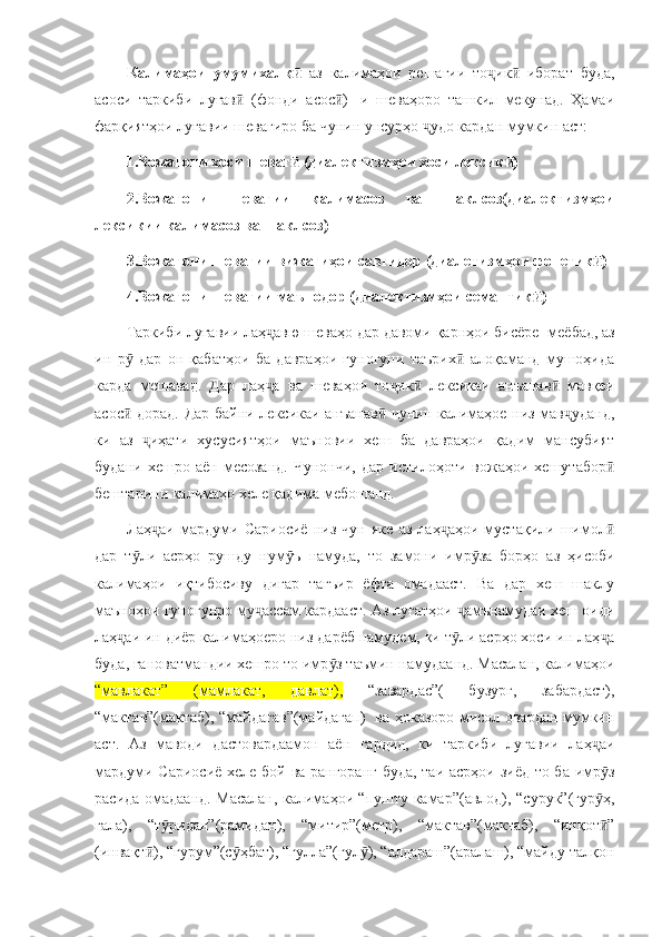 Калимаҳои   умумихалқ  ӣ аз   калимаҳои   решагии   то ик   иборат   буда,	ҷ ӣ
асоси   таркиби   луғав   (фонди   асос )   -и   шеваҳоро   ташкил   мекунад.   Ҳамаи	
ӣ ӣ
фарқиятҳои луғавии шевагиро ба чунин унсурҳо  удо кардан мумкин аст:	
ҷ
1.Вожагони хоси шеваг  (диалектизмҳои хоси лексик )	
ӣ ӣ
2.Вожагони   шевагии   калимасоз   ва   шаклсоз(диалектизмҳои
лексикии калимасоз ва шаклсоз)
3.Вожагони шевагии вижагиҳои савтидор (диалетизмҳои фонетик )	
ӣ
4.Вожагони шевагии маънодор (диалектизмҳои семантик )	
ӣ
Таркиби луғавии лаҳ авю шеваҳо дар давоми қарнҳои бисёре 	
ҷ   меёбад, аз
ин   р   дар   он   қабатҳои   ба   давраҳои   гуногуни   таърих   алоқаманд   мушоҳида	
ӯ ӣ
карда   мешавад.   Дар   лаҳ а   ва   шеваҳои   то ик   лексикаи   анъанав   мавқеи	
ҷ ҷ ӣ ӣ
асос  дорад. Дар байни лексикаи анъанав  чунин калимаҳое низ мав уданд,	
ӣ ӣ ҷ
ки   аз   иҳати   хусусиятҳои   маъновии   хеш   ба   давраҳои   қадим   мансубият	
ҷ
будани   хешро   аён   месозанд.   Чунончи,   дар   истилоҳоти   вожаҳои   хешутабор	
ӣ
бештарини калимаҳо хеле қадима мебошанд. 
Лаҳ аи   мардуми   Сариосиё   низ   чун   яке   аз   лаҳ аҳои   мустақили   шимол	
ҷ ҷ ӣ
дар   т ли   асрҳо   рушду   нум ъ   намуда,   то   замони   имр за   борҳо   аз   ҳисоби	
ӯ ӯ ӯ
калимаҳои   иқтибосиву   дигар   тағъир   ёфта   омадааст.   Ва   дар   хеш   шаклу
маъноҳои гуногунро му ассам кардааст. Аз луғатҳои  амънамудаи хеш оиди	
ҷ ҷ
лаҳ аи ин диёр калимаҳоеро низ дарёб намудем, ки т ли асрҳо хоси ин лаҳ а	
ҷ ӯ ҷ
буда, ғановатмандии хешро то имр з таъмин намудаанд. Масалан, калимаҳои	
ӯ
“мавлакат”   (мамлакат,   давлат),   “завардас”(   бузург,   забардаст),
“мактав”(мактаб), “майдагав”(майдагап)   ва ҳоказоро мисол овардан мумкин
аст.   Аз   маводи   дастовардаамон   аён   гардид,   ки   таркиби   луғавии   лаҳ аи	
ҷ
мардуми Сариосиё хеле бой ва рангоранг буда, таи асрҳои зиёд то ба имр з
ӯ
расида омадаанд. Масалан, калимаҳои “пушту камар”(авлод), “сурук”(гур ҳ,
ӯ
гала),   “т ридан”(рамидан),   “митир”(метр),   “мактав”(мактаб),   “инқот ”	
ӯ ӣ
(инвақт ), “гурум”(с ҳбат), “гулла”(гул ), “алдараш”(аралаш), “майду талқон	
ӣ ӯ ӯ 