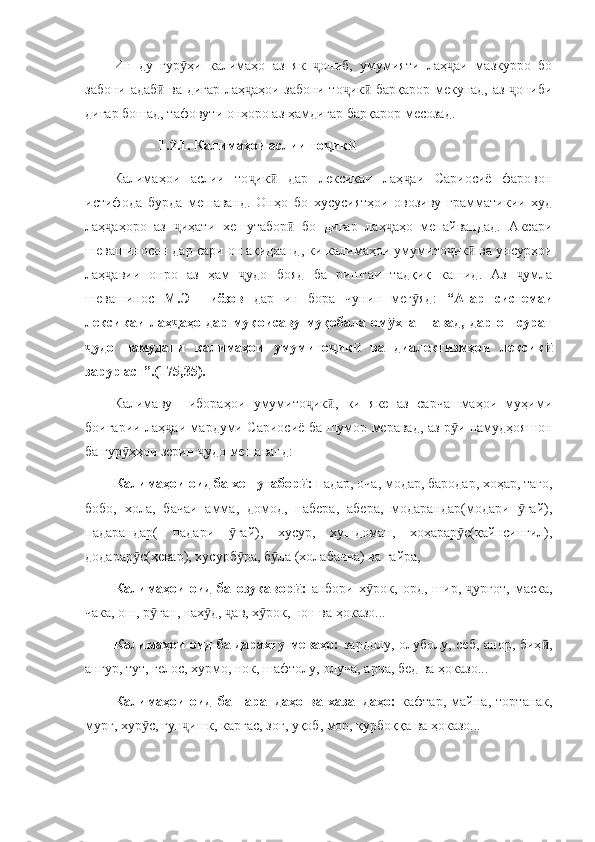 Ин   ду   гур ҳи   калимаҳо   аз   як   ониб,   умумияти   лаҳ аи   мазкурро   боӯ ҷ ҷ
забони адаб  ва дигар лаҳ аҳои забони то ик  барқарор мекунад, аз  ониби	
ӣ ҷ ҷ ӣ ҷ
дигар бошад, тафовути онҳоро аз ҳамдигар барқарор месозад.
             1.2.1. Калимаҳои аслии то ик	
ҷ ӣ
Калимаҳои   аслии   то ик   дар   лексикаи   лаҳ аи   Сариосиё   фаровон	
ҷ ӣ ҷ
истифода   бурда   мешаванд.   Онҳо   бо   хусусиятҳои   овозиву   грамматикии   худ
лаҳ аҳоро   аз   иҳати   хешутабор   бо   дигар   лаҳ аҳо   мепайвандад.   Аксари	
ҷ ҷ ӣ ҷ
шевашиносон дар сари он ақидаанд, ки калимаҳои умумито ик  ва унсурҳои	
ҷ ӣ
лаҳ авии   онро   аз   ҳам   удо   бояд   ба   риштаи   тадқиқ   кашид.   Аз   умла	
ҷ ҷ ҷ
шевашинос   М.Эшниёзов   дар   ин   бора   чунин   мег яд:  	
ӯ “Агар   системаи
лексикаи   лаҳ аҳо   дар   муқоисаву   муқобала   ом хта   шавад,   дар   он   сурат	
ҷ ӯ
удо   намудани   калимаҳои   умумито ик   ва   диалектизмҳои   лексик	
ҷ ҷ ӣ ӣ
зарур аст”.(175,35).
Калимаву     ибораҳои   умумито ик ,   ки   яке   аз   сарчашмаҳои   муҳими	
ҷ ӣ
боигарии лаҳ аи мардуми Сариосиё ба шумор меравад, аз р и намудҳояшон	
ҷ ӯ
ба гур ҳҳои зерин  удо мешаванд:	
ӯ ҷ
Калимаҳои оид ба хешутабор : 	
ӣ падар, оча, модар, бародар, хоҳар, тағо,
бобо,   хола,   бачаи   амма,   домод,   набера,   абера,   модарандар(модари   гай),	
ӯ
падарандар(   падари   гай),   хусур,   хушдоман,   хоҳарар с(қайнсингил),	
ӯ ӯ
додарар с(ҳевар), хусурб ра, б ла (холабачча) ва ғайра,	
ӯ ӯ ӯ
Калимаҳои   оид   ба   озуқавор :	
ӣ   анбори   х рок,   орд,   шир,   урғот,   маска,	ӯ ҷ
чака, ош, р ған, нах д,  ав, х рок, нон ва ҳоказо...	
ӯ ӯ ҷ ӯ
Калимаҳои оид ба дарахту меваҳо:   зардолу, олуболу, себ, анор, биҳ ,	
ӣ
ангур, тут, гелос, хурмо, нок, шафтолу, олуча, арча, бед ва ҳоказо...
Калимаҳои   оид   ба   парандаҳо   ва   хазандаҳо:   кафтар,   майна,   тортанак,
мурғ, хур с, гун ишк, каргас, зоғ, уқоб, мор, қурбоққа ва ҳоказо...	
ӯ ҷ 