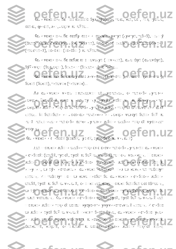 Калимаҳо  оид   ба   чорводор :  ӣ буз,   г сфанд,   така,   хар,   асп,  гов,   г сола,	ӯ ӯ
серка, қучқор, зин, ла ом ва ғайра...	
ҷ
Калимаҳои оид ба касбу кори инсонҳо:  духтур (духтур, табиб), полш	
ӯ
(фаррош), маълим (муаллим, ом згор), подавон (подабон, ч пон), трактирч	
ӯ ӯ ӣ
(тракторч ), осиёвон (осиёбон) ва ғайра...	
ӣ
Калимаҳои оид ба сабзавот:   памадур (помидор), қаланфур (қаламфур),
б йим он (бақла он), бодринг (бодаринг) ва ғайра...	
ӯ ҷ ҷ
Калимаҳо оид ба фаслу сол:  зимистон (зимистон), товистон (тобистон),
баҳор (баҳор), тирамоҳ (тирамоҳ)...
Аз   калимаҳои   мисол   овардаамон   аён   мегардад,   ки   таркиби   луғавии
лаҳ аи   Сариосиё   ҳамеша   дар   рушду   нум ъ   мебошад   ва   ҳамчун   дигар	
ҷ ӯ
лаҳ аҳои забони то ик  ба таркиби луғавии забони то ик  алоқамандии қав
ҷ ҷ ӣ ҷ ӣ ӣ
дорад.   Бо   баробари   ин   лексикаи   таърихии   ин   лаҳ аи   мазкур   барои   бой   ва	
ҷ
ған   гардонидани   таркиби   сатҳи   луғавии   забони   адабии   то ик   мусоидат	
ӣ ҷ ӣ
мекунад. 
Калимаҳои иқтибос  (араб , турк , рус -байналмилал )	
ӣ ӣ ӣ ӣ ӣ
Дар шеваҳои забони адабии то ик як қисми таркиби луғавиро калимаҳои	
ҷ
иқтибос : (араб , турк , рус  ва байналмилал ) ташкил медиҳанд. Шеваҳои	
ӣ ӣ ӣ ӣ ӣ
забони   то ик   аз   иҳати   иқтибоси   калимаҳои   забонҳои   дигари   эрон ,	
ҷ ӣ ҷ ӣ
инчунин,   аз   р и   истеъмоли   калимаҳо   ғайрихеш   низ   аз   ҳамдигар   тафовут	
ӯ
доранд.   Ин   тафовут   пеш   аз   ҳама   нисбат   ба   калимаҳои   иқтибосии   забони
араб , рус  ва байналмилал , ки онҳо дар ҳама шеваҳо баробар акс ёфтаанд,	
ӣ ӣ ӣ
аз   р и   истеъмол   ва   дара аи   иқтибосии   калимаҳои   турк - збек   зудтар   ба
ӯ ҷ ӣ ӯ ӣ
назар   мерасанд.   Калимаҳои   иқтибосии   араб ,   рус ,   рус -байналмилал   дар	
ӣ ӣ ӣ ӣ
шеваҳои забони  то ик  асосан  хусусияти умумиистеъмол  доранд. Иқтибос	
ҷ ӣ ӣ
аз   забони   рус -байналмилал   ниҳоят   бисёр   буда,   калимаҳои   иқтибосшудаи	
ӣ ӣ
ин забон асосан исмҳо мебошанд ва истилоҳи ин соҳаро чун сиёс -и тимо ,	
ӣ ҷ ӣ
фарҳанг ,   хо аг ,   кишоварз   ва   асосии   луғавии   забони   то ик   ворид	
ӣ ҷ ӣ ӣ ҷ ӣ 