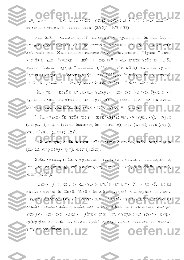 намунавии       он   замона   ба   ҳисоб     мерафт,   зиёда   аз   900-то   вожаи   арабиро
мавриди истеъмол ба қарор додааст. (ЗАҲТ. 1973. с.33).
Дар   байни   вожаҳои   араб   калимаҳое   мав уданд,   ки   бештар   бароиӣ ҷ
ифодаи   номи   шахсияти   инсонҳо   истеъмол   мешаванд.   Ин   гуна   вожаҳо   хеле
зиёд мебошанд. Ҳоло оиди ин калимаҳо чанд мисол меорем:   “Бурҳон” -исми
хос   буда,   дар     “Фарҳанги   забони   то ик ”  	
ҷ ӣ вожаи   араб   мебошад   ва   ба	ӣ
маънои   “далел , “   ҳу ат”  	
ҷҷ омадааст.   (   Ф.З.Т.   1969.   с.215).   Вале   дар   луғати
“Девон-ул-луғот”- и   Маҳмуди  Қошғар   (XII)	
ӣ , ки  ба  забони  қадимаи турк	ӣ
нигошта шудааст, ин вожа мутааллиқи забони  “чин ” 	
ӣ қайд гардидааст. 
Калимаҳои   араб  	
ӣ дар   лаҳ аи   мардуми   Сариосиё   низ   зиёд   буда,   онҳо	ҷ
чунон   мавқеъ   гирифтаанд,   ки   муродифи   то икии   онҳо   аз   истеъмол	
ҷ
афтидааст. Ба инҳо асосан калимаҳои зерин дохил мешаванд:
1.Калимаҳои ба касбу кор алоқамандбуда:  маълим (муаллим), домуло
(домулло),   касрат   (одами   бехосият,   бепою   қадам),   оқил   (олим),   дарс   (дарс),
мулло (мулло), лавз (лафз);
2.Калимаҳое, ки ба ашёҳои ғайришахс алоқаманд мебошанд:   садақа
(садқа), мо ир (муҳо ир), хавар (хабар);	
ҷ ҷ
3.Калимаҳое, ки ба илму фарҳанг алоқаманд  доранд: 	
ӣ мактаб, китоб,
дарс,   мачит   (мас ид),   майлис   (ма лис),   шоир   (шоир),   байт   (байт,   суруд),	
ҷ ҷ
хавар (хабар);
Таърих   гувоҳ   аст,   ки   калимаҳои   араб   дар   асри  	
ӣ VII -ин ониб,   пас   аз	ҷ
истилои   арабҳо   ба   Осиёи   Миёна   ба   забони   то ик   ва   лаҳ аҳои   он   дохил	
ҷ ӣ ҷ
шудааст. Аз ҳамин лиҳоз бо мурури замон таркиби луғавии забони то ик  аз	
ҷ ӣ
ҳисоби   вожаҳои   забони   араб   оҳиста-оҳиста   бою   ған   мегардад.     Лаҳ аи	
ӣ ӣ ҷ
мардуми  Сариосиё  низ  аз   ин  гуфтаҳо  ор   нест.  Имр зҳо  дар   замири  лаҳ аи	
ӣ ӯ ҷ
гуфтуг ии   ин   диёр   калимаҳои   араб   ҳамчун   лаҳни   модариашон   мавқеи	
ӯ ӣ
устувор гирифтаанд; 