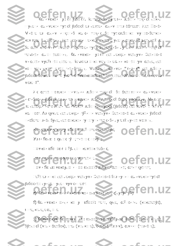       Калимаҳои   турк - збек .  ӣ ӯ ӣ Ба   таркиби   луғавии   забони   то ик   дохил	ҷ ӣ
шудани   калимаҳои   турк - збек   аз   давраи   қадим   оғоз   ёфтааст.   Дар   Осиёи	
ӣ ӯ ӣ
Миёна   аз   қадим   ин ониб   халқи   то ик   бо   туркзабонҳо   муносибатҳои	
ҷ ҷ
ҳамватан  доштанд. Дар нати аи паиҳам дигар шудани сохти давлатдор  ва	
ӣ ҷ ӣ
ба   сари   ҳокимият   омадани   сулолаи   турк   ба   таркиби   луғавии   забони   то ик	
ҷ ӣ
таъсири   калон   расонид.   Калимаҳои   турк  	
ӣ дар   лаҳ аи   мардуми   Сариосиё	ҷ
миқдори муайянро доранд. Баъзе аз онҳо маънои аслии хешро гум карда, дар
хеш   маъниҳои   навро   гирифтаанд.   Масалан:   калимаи   “қизиқ”   дар   забони
збек   ба   маънии  	
ӯ ӣ “ш х ”  	ӯ ӣ ё   “масхарабози” -ро   дорад.   Масалан:   “Қизиқ   гав
мезан ”.	
ӣ
Як   қатор   шеваҳои   шимолии   забони   то ик     бо   фаровонии   калимаҳои	
ҷ ӣ
иқтибосии   збек   аз   дигар   шеваҳои   забони   то ик   фарқ   мекунанд.   Миқдор	
ӯ ӣ ҷ ӣ
ва дара аи истеъмоли калимаҳои забонҳои турк  ( збек ) дар ҳамаи онҳо як	
ҷ ӣ ӯ ӣ
хел нест. Аз  умла дар лаҳ аи г йиши мардуми Сариосиё калимаҳои  збек	
ҷ ҷ ӯ ӯ ӣ
нисбатан зиёд буда, дар соҳаҳои гуногуни таркиби луғав  дучор меоянд. 	
ӣ
Истилоҳоти хешутабор : 	
ӣ қайнота-падарар с;	ӯ
Узви бадан:  қулоқ-г ш; тирноқ-нохун;	
ӯ
Номҳои абстракт:  й лдош-ҳамроҳ-рафиқ;
ӯ
Номи ороишот:  узук-ангуштарин; 
Номи баъзе маҳсулоти чорводор : 	
ӣ қаймоғ-саршир; қатиғ- урғот;	ҷ
Ғайр аз инҳо дар лаҳ аи мардуми Сариосиё боз чунин калимаҳои турк -	
ҷ ӣ
збекиро дучор шудан мумкин аст: 	
ӯ
а) Калимаҳои оиди хислатҳои одамон:  чатоқ(дур ғг й)	
ӯ ӯ
б)Калимаҳои   оиди   хешу   табор :  	
ӣ тағо,   қуда,   қайнсигил   (хоҳарар с),	ӯ
янга, хола, ака, опа.
в)Калимаҳои   ба   соҳаи   чорводор   мансуббуда:  	
ӣ байтал   (аспи   мода),
б рдоқ  (моли фарбеҳ), оғал (молхона), қисир (нозоям), қамчин (тозиёна);	
ӯ ӣ 