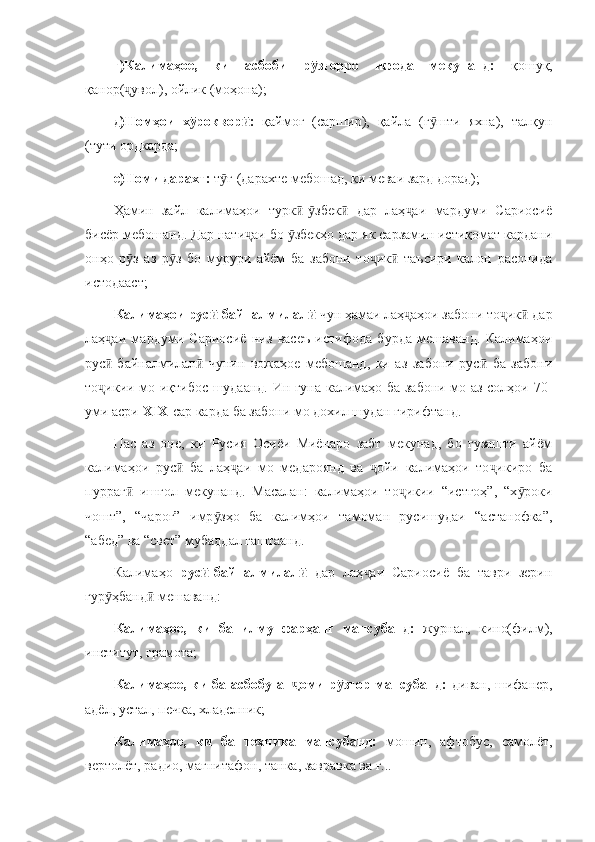 г)Калимаҳое,   ки   асбоби   р зғорро   ифода   мекунанд:  ӯ қошуқ,
қанор( увол), ойлик (моҳона);	
ҷ
д)Номҳои   х роквор :  	
ӯ ӣ қаймоғ   (саршир),   қайла   (г шти   яхна),   талқун	ӯ
(тути ордкарда;
е)Номи дарахт:  т ғ (дарахте мебошад, ки меваи зард дорад);	
ӯ
Ҳамин   зайл   калимаҳои   турк - збек   дар   лаҳ аи   мардуми   Сариосиё	
ӣ ӯ ӣ ҷ
бисёр мебошанд. Дар нати аи бо  збекҳо дар як сарзамин истиқомат кардани	
ҷ ӯ
онҳо   р з   аз   р з   бо   мурури   айём   ба   забони   то ик   таъсири   калон   расонида	
ӯ ӯ ҷ ӣ
истодааст;
Калимаҳои рус -байналмилал  	
ӣ ӣ чун ҳамаи лаҳ аҳои забони то ик  дар	ҷ ҷ ӣ
лаҳ аи   мардуми   Сариосиё   низ   васеъ   истифода   бурда   мешаванд.   Калимаҳои	
ҷ
рус -байналмилал   чунин   вожаҳое   мебошанд,   ки   аз   забони   рус   ба   забони
ӣ ӣ ӣ
то икии мо иқтибос шудаанд. Ин гуна калимаҳо ба забони мо аз солҳои 70
ҷ -
уми асри  XIX - сар карда ба забони мо дохил шудан гирифтанд. 
Пас   аз   оне,   ки   Русия   Осиёи   Миёнаро   забт   мекунад,   бо   гузашти   айём
калимаҳои   рус   ба   лаҳ аи   мо   медароянд   ва   ойи   калимаҳои   то икиро   ба	
ӣ ҷ ҷ ҷ
пурраг   ишғол   мекунанд.   Масалан:   калимаҳои   то икии   “истгоҳ”,   “х роки	
ӣ ҷ ӯ
чошт”,   “чароғ”   имр зҳо   ба   калимҳои   тамоман   русишудаи   “астанофка”,	
ӯ
“абед” ва “свет” мубаддал гаштаанд. 
Калимаҳо   рус -байналмилал  	
ӣ ӣ дар   лаҳ аи   Сариосиё   ба   таври   зерин	ҷ
гур ҳбанд  мешаванд:	
ӯ ӣ
Калимаҳое,   ки   ба   илму   фарҳанг   мансубанд:   журнал,   кино(филм),
институт, грамота;
Калимаҳое, ки ба асбобу ан оми р зғор мансубанд:  	
ҷ ӯ диван, шифанер,
адёл, устал, печка, хладелник;
Калимаҳое,   ки   ба   техника   мансубанд:   мошин,   афтобус,   самолёт,
вертолёт, радио, магнитафон, танка, завравка ва ғ... 