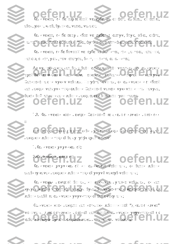 Калимаҳое,   ки   ба   озуқавор   мансубанд:  ӣ конфет,   калбаса,   консерва,
абед, ужин, хлеб, булочка, маска, малако;
Калимаҳое,   ки   ба   сару   либос   мансубанд:   кастум,   брук,   юбка,   кофта,
палто, наски, патинка, бастаношка, футболка, спартифка, кети, красофка;
Калимаҳое, ки ба бемор  мансубанд: 	
ӣ балнитса, грип, аптека, парашок,
наркоз, спирт, укол, температура, бинт, шпритс, капелнитса;
Аз   мушоҳидаҳои   дар   боло   баён   кардаамон   аён   мегардад,   ки   калимаҳои
рус -байналмилал  	
ӣ ӣ дар   ҳама   соҳаҳои   зиндагии   то икони   мардуми	ҷ
Сариосиё нақши муҳим  мебозад.  Ногуфта намонад, ки калимаҳои   иқтибос	
ӣ
дар   лаҳ аи   мардуми   то иқзабони   Сариосиё   мавқеи   муҳимро   ишғол   намуда,	
ҷ ҷ
баҳри бой гардонидани забони лаҳ а саҳми босазоро гузоштааст;	
ҷ
1.3.   Калимаҳои   хоси   лаҳ аи   Сариосиё   ва   диалектизмҳои   лексикии	
ҷ
он
Дар   нати аи   таҳқиқ   мо   таркиби   луғавии   лаҳ аи   Сариосиёро   чун   дигар	
ҷ ҷ
лаҳ аҳои забони то ик  ба ду гур ҳ  удо кардем:	
ҷ ҷ ӣ ӯ ҷ
1.Калимаҳои умумихалқ ;	
ӣ
2.Калимаҳои лаҳ ав ;	
ҷ ӣ
Калимаҳои   умумихалқ  	
ӣ ин   калимаҳое   мебошанд,   ки   барои   забони
адабиву ҳамаи лаҳ аҳои забони то ик  умум  маҳсуб мебошанд;	
ҷ ҷ ӣ ӣ
Калимаҳои   лаҳ ав  	
ҷ ӣ бошад,   ин   воҳидҳои   луғавие   мебошад,   ки   дар
ҳудуди   муайяни   уғроф   маҳдуд   буда,   бо   хусусиятҳои   махсуси   луғав   аз	
ҷ ӣ ӣ
забони адаб  ва калимаҳои умумито ик  фарқ мекунанд;	
ӣ ҷ ӣ
Калимаҳои   хоси   лаҳ аро   дар   истилоҳи   забоншинос  	
ҷ ӣ “Диалектизмҳо”
меноманд.   Диалектизмҳои   лексик   дар   қатори   калимаҳои   умумито ик   як	
ӣ ҷ ӣ
қабати махсуси луғати лаҳ аҳои маҳаллиро ташкил медиҳанд. 	
ҷ 