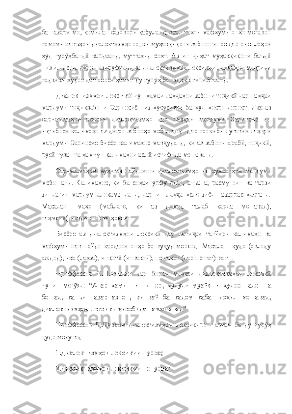 ба назари мо, комилан сазовори қабуланд, зеро таҳти мафҳуми онҳо метавон
тамоми навъҳои диалектизмҳоро, ки муҳаққиқони забоншинос дар рисолаҳои
худ   гур ҳбанд   кардаанд,   муттаҳид   сохт.   Аз   ин   иҳат   муҳаққиқони   баъдӯ ӣ ҷ ӣ
низ ин истилоҳро пазируфтанд ва диалектизмҳои лексикии лаҳ аҳои мавриди	
ҷ
тадқиқи худро дар асоси ҳамин ду гур ҳ ба тадқиқ гирифтаанд;	
ӯ
Диалектизмҳои лексик  	
ӣ чун ҳамаи лаҳ аҳои забони то ик  дар лаҳ аи	ҷ ҷ ӣ ҷ
мардуми   то икзабони   Сариосиё   низ   хусусияти   ба   худ   хосро   дорост.   Яке   аз	
ҷ
сарчашмаҳои   асосии   диалектизмҳо   дар   лаҳ аи   мардуми   Сариосиё   ин	
ҷ
иқтибоси калимаҳо аз дигар забонҳо мебошанд. Дар таркиби луғавии лаҳ аи	
ҷ
мардуми Сариосиё  бисёр  калимаҳое мав уданд,  ки аз  забони араб ,  то ик ,	
ҷ ӣ ҷ ӣ
рус  гузашта ҳамчун калимаҳои асл  истифода мешаванд.	
ӣ ӣ
Сарчашмаҳои   муҳими   пайдоиши   диалектизмҳо   ин   суннатҳои   мардум	
ӣ
мебошанд.   Калимаҳое,   ки   ба   соҳаи   урфу   одат,   анъана,   расму   оин   ва   тарзи
зиндагии   мардум   алоқаманданд,   дар   ин   лаҳ а   хеле   зиёд   назаррас   ҳастанд.	
ҷ
Масалан:   маҳр   (маблағе,   ки   аз   домод   талаб   карда   мешавад),
раҳмат ( шодравон) ва ҳоказо...	
ӣ
Бисёре   аз   диалектизмҳои   лексик   дар   нати аи   тағйири   калимаҳо   ва	
ӣ ҷ
мафҳуми   нав   пайдо   кардани   онҳо   ба   ву уд   меоянд.   Масалан:   қудо   (авлоду	
ҷ
аждод), иқа (лаҳза), инқот  (инвақт ), пешакат (дар пешат) ва ғ...	
ӣ ӣ
Проффессор   В.П.Филип   дар   бораи   мавқеи   диалектизмҳои   лексик	
ӣ
чунин   мег яд:  	
ӯ “Агар   ҳамин   интишор,   ҳудуди   муайяни   худро   надошта
бошад,   қатъи   назар   аз   он,   ки   вай   ба   кадом   қабат   дохил   мешавад,
диалектизмҳои лексик  ҳисобида намешавад”	
ӣ
Проффессор   . раев  	
Ҷ Ҷӯ диалектизмҳои   лексикиро   шартан   ба   ду   гур ҳ	ӯ
удо мекунад:	
ҷ
1.Диалектизмҳои лексикии пурра;
2.Диалектизмҳои лексикии нопурра; 