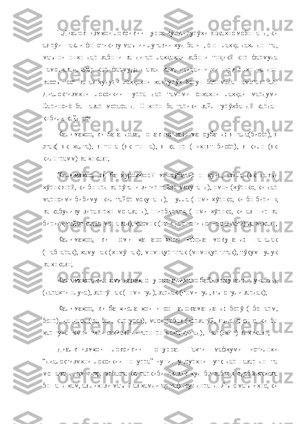 1.Диалектизмҳои лексикии пурра  чунин гур ҳи вожаҳое мебошанд, киӯ
аз р и шакли фонетикиву маънии луғавии худ ба ин, ё он лаҳ а дахл дошта,	
ӯ ҷ
маънои   онҳо   дар   забони   ва   дигар   лаҳ аҳои   забони   то ик   кор   фармуда	
ҷ ҷ ӣ
намешавад,   агар   кор   фармуда   шавад   ҳам,   доираи   интишори   онҳо   чандон
васеъ   нест   ва   аз   ҳудуди   лаҳ аҳои   ҳамгур ҳ   берун   баромада   наметавонад.	
ҷ ӯ
Диалектизмҳои   лексикии   пурра   дар   тамоми   соҳаҳои   лаҳ аи   мардуми	
ҷ
Сариосиё   ба   назар   мерасанд.   Онҳоро   ба   тариқи   зайл   гур ҳбанд   кардан	
ӯ ӣ
қобили қайд аст:
Калимаҳое,   ки   ба   андоза,   ченак   ва   вазн   мансубанд:   я   гала(бисёр),   я
этак(   як   халта),   я   тона   (як   тонна),   я   қанор   (ниҳоят   бисёр),   я   кило   (як
килограмм) ва ҳоказо;
Калимаҳое,   ки   ба   х роквор   мансубанд:  	
ӯ ӣ ошк ча,   атола   (як   навъи	ӯ
х роквор , ки бо орд ва р ғани зиғир тайёр мекунанд), омоч (х роке, ки дар	
ӯ ӣ ӯ ӯ
маросими бибимушкил тайёр мекунанд), шулла (номи х роке, ки бо бирин	
ӯ ҷ
ва   кабудиву   зираворҳо   мепазанд),   ширбирин   (номи   х роке,   ки   аз   шир   ва	
ҷ ӯ
бирин  тайёр карда мешавад), қасмоқ (оши дар таги дег часпидаг ) ва ҳоказо;	
ҷ ӣ
Калимаҳое,   ки   номи   ҳашаротҳоро   ифода   мекунанд:   шапалак
(шабпарак), хамушак (хом шак), момо урғотак (момо урғотак), т қумшулук	
ӯ ҷ ҷ ӯ
ва ҳоказо;
Калимаҳое, ки номи дарахтону растаниҳоро баён мекунад:  олучабанд
(дарахти олуча), зарг шак (номи гул), зардак (номи гул, яъне гули зардак);	
ӯ
Калимаҳое,   ки   ба   хислатҳои   инсон   алоқаманданд:   бер   (   бешарм,	
ӯ
беор),   дангоса   (танбал,   коргурез),   масхарабоз   (ҳарзаг й,   яъне   инсоне,   ки   бо	
ӯ
ҳар гуна намоишҳои саҳнав  дигаронро механдонад), шал (ланг) ва ҳоказо;	
ӣ
Диалктизмҳои   лексикии   нопурра .   Таҳти   мафҳуми   истилоҳи
“диалектизмҳои   лексикии   нопурра”   чунин   унсурҳои   нутқ   дар   назар   дошта
мешаванд,   ки   онҳо   вобаста   ба   таркиби   овозии   худ   бо   забони   адаб   якхела	
ӣ
бошанд ҳам, аз лиҳози маън  аз ҳамдигар тафовут доранд. Яъне маъниҳое, ки	
ӣ 