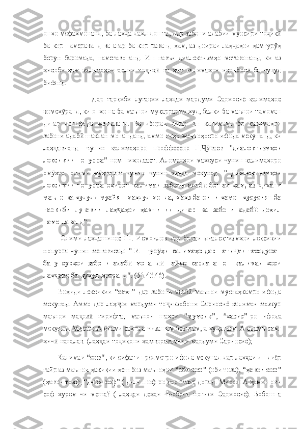 онҳо мефаҳмонанд, ба лаҳ а дахл дошта, дар забони адабии муосири то икҷ ҷ ӣ
ба   кор  намераванд   ва   агар   ба   кор   раванд   ҳам,   аз   доираи   лаҳ аҳои   ҳамгур ҳ	
ҷ ӯ
берун   баромада,   наметавонанд.   Ин   навъи   диалектизмҳо   метавонанд,   ки   аз
ҳисоби   ҳам   калимаҳои   аслии   то ик   ва   ҳам   калимаҳои   иқтибос   ба   ву уд	
ҷ ӣ ӣ ҷ
биёянд. 
                    Дар   таркиби   луғавии   лаҳ аи   мардуми   Сариосиё   калимаҳое	
ҷ
вомех ранд, ки онҳо на ба маънои муқаррарии худ, балки ба маънои тамоман	
ӯ
дигар   истифода   мешаванд.   Ба   ибораи   дигар   ин   калимаҳо   бо   калимаҳои
забони адаб  шаклан монанданд, аммо онҳо маъноҳоеро ифода мекунанд, ки	
ӣ
лаҳ авианд.   Чунин   калимаҳоро   проффессор   Ғ. раев  	
ҷ Ҷӯ “диалектизмҳои
лексикии   нопурра”   ном   ниҳодааст.   Аломатҳои   махсуси   чунин   калимаҳоро
ом хта,   олими   м ҳтарам   чунин   чунин   ақида   мекунад:  
ӯ ӯ “   Диалектизмҳои
лексикии   нопурра   охирон   калимаи   забони   адаб   бошад   ҳам,   аз   иҳати	
ӣ ҷ
маъно ва ҳудуди  муайян маҳдуд монда, маҳз ба оини  ҳамон  хусусият ба
таркиби   луғавии   лаҳ аҳои   ҳамтипии   дигар   ва   забони   адаб   дохил	
ҷ ӣ
намешаванд” .
  Олими   лаҳ ашинос   Ш.   Исмоилов   дар   бораи   диалектизмҳои   лексикии	
ҷ
нопурра чунин менависад:   “ Ин  гур ҳи  калимаҳо  дар нати аи  тасодуфан	
ӯ ҷ
ба   унсурҳои   забони   адаб   монанд   пайдо   карданашон   калимаи   хоси	
ӣ ӣ
лаҳ аро ба ву уд меоранд”	
ҷ ҷ . (51.43.46).
Воҳиди   лексикии   “сахт”   дар   забони   адаб   маънои   мустаҳкамро   ифода	
ӣ
мекунад.   Аммо   дар   лаҳ аи   мардуми   то икзабони   Сариосиё   калимаи   мазкур	
ҷ ҷ
маънои   ма оз   гирифта,   маънои   шахси  	
ҷ ӣ “мумсик” ,   “хасис” -ро   ифода
мекунад. Мисол: А одами сахта а чизашам безорам, а худашам. А одами  сахт
ҳич  наталав. (лаҳ аи то икони ҳамворазамини мардуми Сариосиё);	
ӣ ҷ ҷ
Калимаи  “соф” , ки сифати предметро ифода мекунад дар лаҳ аи ин диёр	
ҷ
ғайр аз маънои ҳақиқии хеш боз маъноҳои  “оби соф”  (оби тоза),  “ҳавои соф”
(ҳавои тоза),  “дили соф”  ( дили пок)-ро дар назар дорад. Мисол: А ҳамин ови
соф   хурем   чи   меша?   (   лаҳ аи   деҳаи   Чорбоғи   ноғияи   Сариосиё).   Бобош   а	
ҷ 