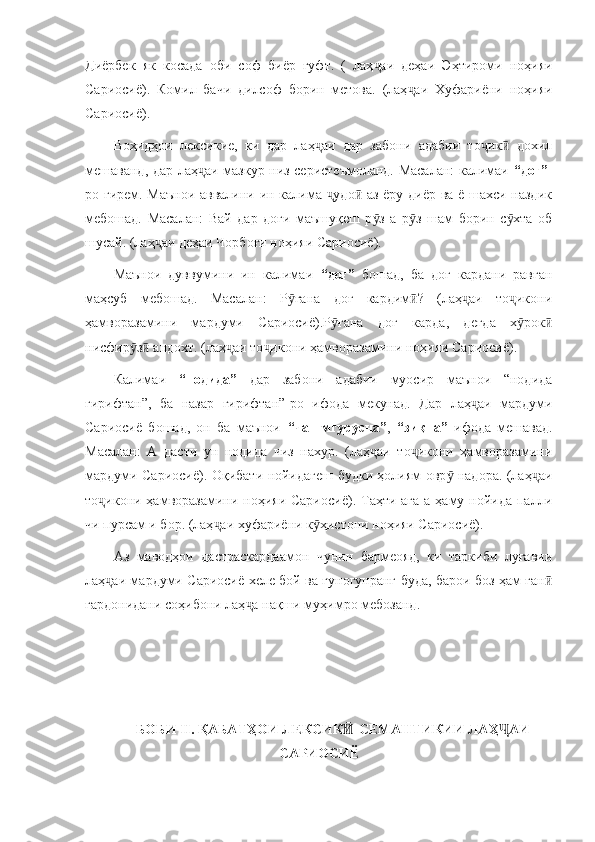 Диёрбек   як   косада   оби   соф   биёр   гуфт.   (   лаҳ аи   деҳаи   Эҳтироми   ноҳияиҷ
Сариосиё).   Комил   бачи   дилсоф   борин   метова.   (лаҳ аи   Хуфариёни   ноҳияи	
ҷ
Сариосиё).
Воҳидҳои   лексикие,   ки   дар   лаҳ аи   дар   забони   адабии   то ик   дохил	
ҷ ҷ ӣ
мешаванд, дар лаҳ аи мазкур низ серистеъмоланд. Масалан: калимаи  	
ҷ “доғ” -
ро гирем. Маънои аввалини ин калима  удо  аз ёру диёр ва ё шахси наздик	
ҷ ӣ
мебошад.   Масалан:   Вай   дар   доғи   маъшуқеш   р з   а   р з   шам   борин   с хта   об	
ӯ ӯ ӯ
шусай. (лаҳ аи деҳаи Чорбоғи ноҳияи Сариосиё).	
ҷ
Маънои   дуввумини   ин   калимаи   “доғ”   бошад,   ба   доғ   кардани   равған
маҳсуб   мебошад.   Масалан:   Р ғана   доғ   кардим ?   (лаҳ аи   то икони	
ӯ ӣ ҷ ҷ
ҳамворазамини   мардуми   Сариосиё).Р ғана   доғ   карда,   дегда   х рок	
ӯ ӯ ӣ
нисфир з  андохт. (лаҳ аи то икони ҳамворазамини ноҳияи Сариосиё).	
ӯ ӣ ҷ ҷ
Калимаи   “нодида”   дар   забони   адабии   муосир   маънои   “нодида
гирифтан”,   ба   назар   гирифтан”-ро   ифода   мекунад.   Дар   лаҳ аи   мардуми	
ҷ
Сариосиё   бошад,   он   ба   маънои   “чашмгурусна” ,   “зиқна”   ифода   мешавад.
Масалан:   А   дасти   ун   нодида   чиз   нахур.   (лаҳ аи   то икони   ҳамворазамини	
ҷ ҷ
мардуми Сариосиё). Оқибати нойидагеш будки ҳолиям овр  надора. (лаҳ аи	
ӯ ҷ
то икони ҳамворазамини ноҳияи Сариосиё). Таҳти ага  а ҳаму нойида палли	
ҷ
чи пурсам и бор. (лаҳ аи хуфариёни к ҳистони ноҳияи Сариосиё).	
ҷ ӯ
Аз   маводҳои   дастраскардаамон   чунин   бармеояд,   ки   таркиби   луғавии
лаҳ аи мардуми Сариосиё хеле бой ва гуногунранг буда, барои боз ҳам ған	
ҷ ӣ
гардонидани соҳибони лаҳ а нақши муҳимро мебозанд.  	
ҷ
         
БОБИ II. ҚАБАТҲОИ ЛЕКСИК -СЕМАНТИКИИ ЛАҲ АИ	
Ӣ Ҷ
САРИОСИЁ 