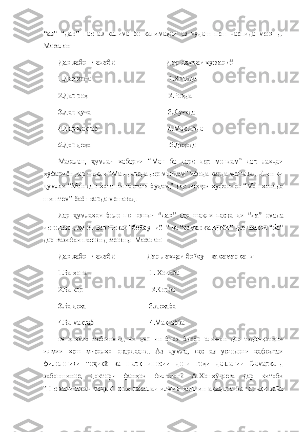 “аз”   “дар”   пас   аз   калима   бо   калимаҳои   аз   худаш   пеш   часпида   меоянд.
Масалан:
Дар забони адаб                              Дар лаҳ аи хуфариёнӣ ҷ
1. Дар хона                                            1. Хонада
2. Дар роҳ                                              2. Роҳда
3. Дар к ча                                           	
ӯ 3. К чада	ӯ
4. Дар мактаб                                        4. Мактабда
5. Дар деҳа                                             5. Деҳада
Масалан,   умлаи   хабарии   “Ман   ба   дарс   дер   мондам”   дар   лаҳ аи	
ҷ ҷ
хуфариён дар шакли “Ман дарсда дер мондам” ифода карда мешавад. Ё ин ки
умлаи “Ман дар хона нишастаг  будам,” дар лаҳ аи хуфариён “Ман хонада	
ҷ ӣ ҷ
шиштем” баён карда мешавад. 
Дар   умлаҳои   боло   пешоянди  	
ҷ “дар”   дар   шакли   пасванди   “да”   омада
истодааст, ки он дар шеваи “ бойсуниён”  ва  “самарқандиён”  дар шакли  “ба”
дар вазифаи пасоянд меоянд. Масалан:
Дар забони адаб                   Дар лаҳ аи бойсун ва самарқанд	
ӣ ҷ
1. Ба хона                                    1.  Хонаба
2. Ба кор                                       2. Корба
3. Ба деҳа                                    3. Деҳаба
4. Ба мактаб                                4. Мактабба
ва   ҳоказо   мебошанд,   ки   дар   ин   бора   бисёр   олимон   дар   тадқиқотҳои
илмии   хеш   мисолҳо   овардаанд.   Аз   умла,   яке   аз   устодони   кафедраи	
ҷ
филологияи   то ик   ва   шарқшиносии   донишгоҳи   давлатии   Самарқанд	
ҷ ӣ
забоншинос,   доктори   фанҳои   филолог   А.Хонх аева   дар   китоби	
ӣ ӯҷ
“Шевашиносии   то ик”   ном   рисолаи   илмии   хеш   ин   ақидаро   ба   тариқи   зайл	
ҷ 