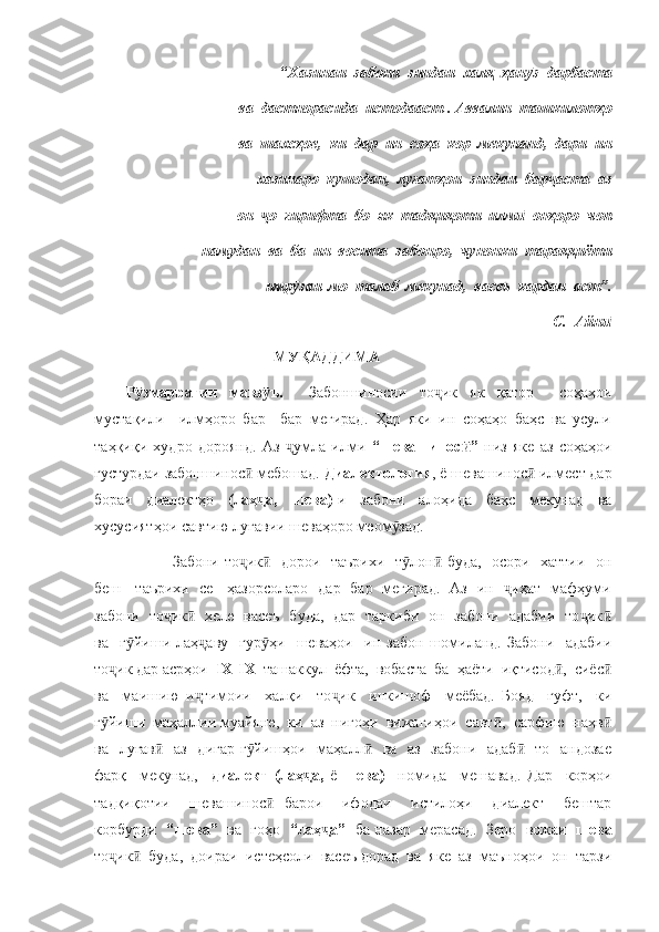 “ Хазинаи  забони  зиндаи  халқ  ҳан з  дарбаста   ӯ
ва  дастнорасида  истодааст . Аввалин  ташкилотҳо  
 ва  шахсҳое,  ки  дар  ин  соҳа  кор  мекунанд,  дари  ин  
 хазинаро  кушодан,  луғатҳои  зиндаи  бар аста  аз     	
ҷ
он   о  гирифта  бо  як  тадқиқоти  илм   онҳоро  чоп   	
ҷ ӣ
намудан  ва  ба  ин  восита  забонро,  чунонки  тараққиёти 
имр заи  мо  талаб  мекунад,  васеъ  кардан  аст”.  	
ӯ
                                    С.  Айн	
ӣ
                                       МУҚАДДИМА
Р змаррагии   мавз ъ.    	
ӯ ӯ Забоншиносии   то ик   як   қатор     соҳаҳои	ҷ
мустақили     илмҳоро   бар     бар   мегирад.   Ҳар   яки   ин   соҳаҳо   баҳс   ва   усули
таҳқиқи   худро   дороянд.   Аз   умла   илми  	
ҷ “шевашинос ”  	ӣ низ   яке   аз   соҳаҳои
густурдаи забоншинос  мебошад. 	
ӣ Диалектология , ё шевашинос  илмест дар	ӣ
бораи   диалектҳо   (лаҳ а,   шева)	
ҷ -и   забони   алоҳида   баҳс   мекунад   ва
хусусиятҳои савтию луғавии шеваҳоро меом зад. 	
ӯ
                 Забони то ик    дорои   таърихи   т лон  буда,   осори   хаттии   он	
ҷ ӣ ӯ ӣ
беш     таърихи   се     ҳазорсоларо   дар   бар   мегирад.   Аз   ин    иҳат   мафҳуми	
ҷ
забони   то ик    хеле   васеъ   буда,   дар   таркиби   он   забони   адабии   то ик	
ҷ ӣ ҷ ӣ
ва     г йиши   лаҳ аву     гур ҳи     шеваҳои     ин   забон   шомиланд.   Забони     адабии	
ӯ ҷ ӯ
то ик дар асрҳои  	
ҷ IX-IX   ташаккул  ёфта,  вобаста  ба  ҳаёти  иқтисод ,  сиёс	ӣ ӣ
ва     маишию   и тимоии     халқи     то ик     инкишоф     меёбад.   Бояд     гуфт,     ки	
ҷ ҷ
г йиши  маҳаллии муайяне,  ки  аз  нигоҳи  вижагиҳои  савт ,  сарфию  наҳв	
ӯ ӣ ӣ
ва   луғав    аз   дигар г йишҳои   маҳалл    ва   аз   забони   адаб    то   андозае	
ӣ ӯ ӣ ӣ
фарқ     мекунад,     диалект   (лаҳ а,  	
ҷ ё   шева)     номида     мешавад.   Дар     корҳои
тадқиқотии     шевашинос   барои     ифодаи     истилоҳи     диалект     бештар	
ӣ
корбурди    “шева”    ва  гоҳо    “лаҳ а”   	
ҷ ба назар  мерасад.  Зеро  вожаи    шева
то ик   буда,  доираи  истеҳсоли  васеъ дорад  ва  яке  аз  маъноҳои  он  тарзи	
ҷ ӣ 