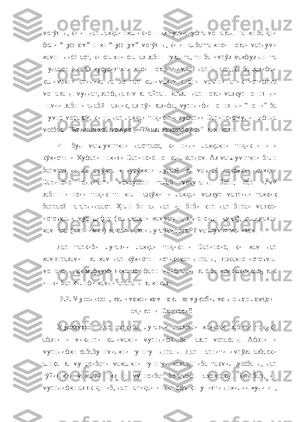 мег янд, ки ин дар лаҳ аи оҳаликиён низ чунин гуфта мешавад. Танҳо ба  оиӯ ҷ ҷ
фели   “гуфтам”   онҳо   “гуфтум”   мег янд, ки ин албатта хоси шеваи мардуми	
ӯ
ҳамон   диёр   аст,   ки  солҳои   сол  аз   забон   гузашта,   то   ба  имр з   маҳфуз   дошта	
ӯ
шудааст. Яке аз хусусиятҳои хоси шеваи шимол  дар он аст, ки ба вазифаи	
ӣ
калимаҳои   ёридиҳанда   бештар   калимаҳои   дорои   маънои   аниқ   истифода
мешаванд: муддат, зарф, давом ва ғайра... Баъзан дар шеваи мазкур пешоянди
номии   забони   адаб   наздик,   аз   р и   вазифа,   муродифи   пешоянди   “пеши”   ба	
ӣ ӯ
шумор меравад, ки он дар лаҳ аи то икони хуфарии Сариосиё чунин ифода	
ҷ ҷ
меёбад:  “Ба пеши вай намера”, “Пеши занакода рав”  ва ҳоказо...
Ин   буд   маълумотҳои   дастрасе,   ки   оиди   лаҳ аҳои   то икнишини	
ҷ ҷ
к ҳистони   Хуфари   ноҳияи   Сариосиё   пешкаш   кардем.   Аз   маълумотҳои   боло	
ӯ
бармеоянд,   ки   ом хтани   гур ҳҳои   луғав   ва   маъно   лексикии   лаҳ аи	
ӯ ӯ ӣ ӣ ҷ
Сариосиё   тадқиқоти   махсусеро   талаб   мекунанд.   Зеро,   дар   илми
забоншиносии   то ик   то   ҳол   паж ҳиши   лаҳ аи   мазкур   мавриди   таҳқиқ
ҷ ӯ ҷ
баррас   нагардидааст.   Ҳоло   бошад   дар   ин   боби   кор   дар   бораи   мавқеи	
ӣ
истеъмоли   муродифот   (калимаҳои   ҳаммаъно,   яъне   синонимҳо),   калимаҳои
ҳамшакл (омонимҳо) ва калимаҳои луғавии шеваг  маълумот медиҳем.	
ӣ
Дар   таркиби   луғавии   лаҳ аи   то икони   Сариосиё,   ки   ҳам   дар	
ҷ ҷ
ҳамворазамин   ва   ҳам   дар   к ҳистон   истиқомат   доранд,   вожаҳое   истеъмол	
ӯ
мешаванд, ки мафҳуми якхеларо фаро гирифтаанд ва ё ба ҳам наздиканд ва ё
ин ки бар хилофи ҳамдигараранд ва ҳоказо...
2.2. Муродифот, калимаҳои ҳамшакл ва муқобилмаъно дар лаҳ аи	
ҷ
то икони  Сариосиё	
ҷ
Муродифот .   Дар   таркиби   луғавии   шеваҳои   ҳозираи   забони   то ик	
ҷ ӣ
афзоиши   миқдори   калимаҳои   муродиф   ба   назар   мерасанд.   Афзоиши	
ӣ
муродифҳо   сабабу   омилҳои   гуногун   доранд.   Дар   шароити   имр за   азбаски	
ӯ
алоқа   ва   муносибати   маҳалҳои   гуногун   ҳама ониба   такмил   меёбанд,   дар	
ҷ
г йишҳои   маҳалл   низ   ин   муносибат   бетаъсир   намемонад.   Бинобар,   ин	
ӯ ӣ
муродифҳо аз як  ониб, дар нати аи инкишофи қонунияти дохилии худи ин,	
ҷ ҷ 