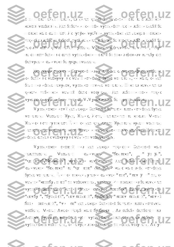 ё   он   шева   пайдо   шаванд,   аз   дигар   ониб   бо   таъсири   шева   ва   ё   забонҳоиҷ
ҳамсоя меафзоянд. Дар бобати инкишофи муродифот нақши забони адаб  ба	
ӣ
шеваҳо  хеле калон  аст.  Як  гур ҳи муайяни  муродифҳо  дар  лаҳ аю  шеваҳои	
ӯ ҷ
то ик  аз забонҳо  збек , рус  ва дигар забонҳо ба воситаи забони адаб  бо	
ҷ ӣ ӯ ӣ ӣ ӣ
тақозои ҳаёти  омеа пайдо шудаанд. Масалан:  ҳафтамибил ва мошин, покут	
ҷ
ва конверт барин як қатор муродифҳои шеваг  бо роҳи эвфемизм ва табу кор	
ӣ
фармудани калимаҳо ба ву уд омадаанд. 	
ҷ
Дар лаҳ аи то икони Сариосиё низ ду ва зиёда климаҳое ифода меёбанд,	
ҷ ҷ
ки   барои   як   мафҳуму     як   маъно   истифода   бурда   мешаванд,   чи   хеле,   ки   дар
боло   низ   ифода   намудем,   муродиф   номида   мешаванд.   Онҳо   аз   ҳамдигар   аз
иҳати   тобишҳои   маъно   фарқ   мекунанд.   Дар   забоншиносии   то ик	
ҷ ӣ ҷ
муҳаққиқи муродифҳои  то ик   	
ҷ ӣ М.Муҳаммедов   ба  шумор  меравад. 
Муродифҳои исм  	
ӣ дар лаҳ аи Сариосиё ба таври васеъ истифода бурда	ҷ
мешаванд.   Масалан:   Худо,   Холиқ,   Якто,   Парваригор   ва   ҳоказо.   Мисол:
Холиқи   якто   гувоҳ   аст.   Ё   ин   ки   дар   ои   дигар:   Худованд   худаш   медонад.	
ҷ
Парвардигор   яккаву   танҳост.   Ҳамаи   ин   вожаҳо   синоними   калимаи   Оллоҳро
ифода карда як мафҳуму як маъниро мефаҳмонанд. 
Муродифҳои   сифат  	
ӣ низ   дар   лаҳ аи   то икони   Сариосиё   хеле	ҷ ҷ
назаррасанд.   Масалан:   калимаҳои   “бадқаҳр”,   “ш рн л”,	
ӯ ӯ
“ ангара”,”бадхашм”  	
ҷ муродифи   ҳамдигаранд.   Дар   байни   инҳо   асосан
калимаҳои   “бадқаҳр”   ва   “ ангара”  	
ҷ дар   байни   халқ   хеле   зиёд   истифода
бурда мешаванд.  Ё ин ки воҳиди луғавии калимаи  “қоқ”, “камг шт”-	
ӯ ро, ки
маънои “ харобу лоғар ”-ро мефаҳмонад, мегирем. Ин вожаҳо низ ба ҳамдигар
муродиф   мебошанд.   Барои   ифодаи   калимаи   “фарбеҳ”   бошад,   муродифи
“дамбуғ”,   “б рдоқ ”,   “дамкардаг ”,   б збала”,   “варам   кардаг ”,   “хамир	
ӯ ӣ ӣ ӯ ӣ
борин   расидаг ”,   “мишка”  	
ӣ дар   лаҳ аи   Сариосиё   ба   таври   васеъ   истеъмол	ҷ
меёбанд.   Мисол:   Амаки   Ра аб   хеле  	
ҷ б збалаян	ӯ .   Аз   сабаби   фарбегеш   вая
Акроми   б рдоқ	
ӯ ӣ   мегуфтан.   Ин   муродифҳои   овардаамон   аз   қабили   он
муродифҳое мебошанд, ки намуди зоҳирии инсонро ифода мекунанд. Акнун 