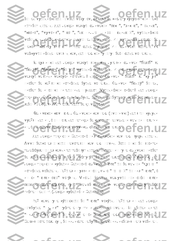 бошад муродифҳоеро номбар мекунем, ки доир ба хислату хусусиятҳои шахс
иртибот   доранд.   Дар   лаҳ аи   мазкур   калимаҳои  ҷ “сахт”,   “зихна”,   “нодида”,
“хасис”,   “мумсик”,   “паст”,   “да   чиллеш   чироғ   надидаг ”,  	
ӣ муродифҳое
мебошанд, ки ба хислатҳои одамон алоқаманданд. Ин муродифҳо, асосан ба
шахси   “хасису   зиқна”   ишора   карда   шудааст.   Ин   калимаҳо   ҳарчанд   як
мафҳумро ифода намоянд ҳам, дар шаклҳои гуногун баён карда мешаванд. 
Ба   уз   инҳо   дар   лаҳ аи   мазкур   воҳидҳои   луғавии   калимаи  	
ҷ ҷ “безеб”   ва
“бадр ”,   “бадафт”,   “бенур”  	
ӯ муродиф   мебошанд.   Ин   калимаҳо   дар   лаҳ аи	ҷ
мазкур   мавриди   махсуси   истеъмол   доранд.   Калимаи  	
ӣ “   безеб”   ва   “хунук”
нисбат   ба   ҳайвонҳо   истифода   бурда   мешавад.   Калимаи   “бадр ”  	
ӯ бошад,
нисбат   ба   инсонҳо   нигаронида   шудааст.   Муродифҳои   сифат   дар   лаҳ аи	
ӣ ҷ
то икони   Сариосиё   хеле   зиёд   буда,   барои   пуробурангу   зебо   баромадани	
ҷ
забони лаҳ а хизмати арзандаро ба  о меоранд.	
ҷ ҷ
Калимаҳои ҳамшакл.  Калимаҳои ҳамшакл (омонимҳо) дар ягон ҳудуди
муайян дар ин, ё он шева дар нати аи ба ҳам рост наомадани маънои шевагии	
ҷ
ин, ё он калима ба калимаи умумихалқ  пайдо мешаванд	
ӣ . 
Дар   лаҳ аи   то икони   Сариосиё   низ   калимаҳои   ҳамшакл   ву уд   доранд.	
ҷ ҷ ҷ
Аммо   бархе   аз   онҳоро   наметавон   ҳамшакл   номид.   Зеро   онҳо   бо   воситаи
талаффузашон аз ҳамдигар тафовут доранд. Одатан ин гуна калимаҳо нисбат
ба   забони   адаб   дар   забони   гуфтуг   бештар   назаррасанд.   Чунончи,   дар	
ӣ ӯӣ
лаҳ аи то икони хуфарии Сариосиё калимаи  	
ҷ ҷ “чака”- ро ба маънои   “ урғот”	ҷ
истифода мебаранд. Ғайр аз ин узви инсон, яъне   “пешон ”-	
ӣ ро низ  “чака” , ё
ин   ки   “чакаи   сар”   мег янд.   Мисол:   Бечораи   мазлумро   ноинсофо  	
ӯ чакаи
сарашро   зада   кафонда,   чунон   маъюб   карден,   ки   ма оли   гав   задану   нафас	
ҷ
гифтан надошт. (лаҳ аи хуфариёни Сариосиё).	
ҷ
Вай   ҳама   гуна   х рокҳоро   бо  	
ӯ “чака”   мех рд.   Ғайр   аз   ин   дар   лаҳ аи	ӯ ҷ
номбурда   “чилик”   гуфта   ангушти   инсонро   меноманд.   Бо   ибораи   дигар
“чилик”,   “ангушт”   бо   чилики   ашёи   боз   ҳамшакл   шуда   меояд.   Мисол:	
ӣ
Савзия оста реза кун, бо чиликата набур . Бачаҳо чиликбозия нағз мебинан.	
ӣ 