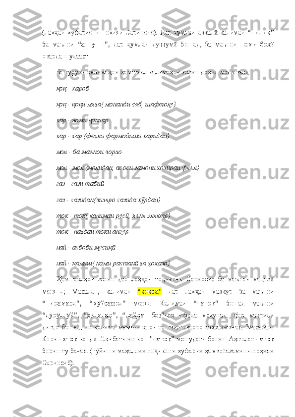 (лаҳ аи хуфариёни ноҳияи Сариосиё). Дар  умлаи аввал  калимаи  ҷ ҷ ӣ “чилик”
ба   маънои   “ангушт”,   дар   умлаи   дуввум   бошад,   ба   маънои  	
ҷ ӣ номи   боз	ӣ
оварда шудааст. 
Ба гур ҳи калимаҳои ҳамшакл калимаҳои зерин дохил мешаванд:	
ӯ
қоқ  -  хароб
қоқ  -  қоқи мева( монанди себ, шафтолу)
хар  -  номи  онвар	
ҷ
хар  -  хар (феъли фармойиши харидан)
мол  -  ба маънои чорво 
мол  -  мол (молидан, асоси замони ҳозираи феъл)
газ  -  гази таби	
ӣ
газ  -  газидан(чизеро газида х рдан)	
ӯ
ток  -  ток( калимаи рус , яъне электр)	
ӣ
ток  -  навдаи токи ангур
най  -  асбоби мусиқ	
ӣ
най  -  қамиш( номи растан  ва ҳоказо)	
ӣ
Ҳамшаклҳои   зерин   дар   лаҳ аи   то икони   Сариосиё   ба   маънои   ма оз	
ҷ ҷ ҷ ӣ
меоянд;   Масалан,   калимаи   “кекса”   дар   лаҳ аи   мазкур   ба   маънои	
ҷ
“пирамард”,   “м йсафед”  	
ӯ меояд.   Калимаи   “чатоқ”   бошад   маънои
“дур ғг й”,   “ҳилагар”,   “найрангбоз”-ро  	
ӯ ӯ ифода   мекунад.   Дар   мавриди
дигар   бошад,  ин  калима   маънои   кори  ташвишоварро   мефаҳмонад.  Масалан:
Кори  чатоқ  кард . Оқибати ин кор 	
ӣ “чатоқ”  мешудаг  борин. Аҳволат 	ӣ чатоқ
борин ту бачая. (г йиши маҳаллии то икони хуфарии ҳамворазамини ноҳияи	
ӯ ҷ
Сариосиё). 