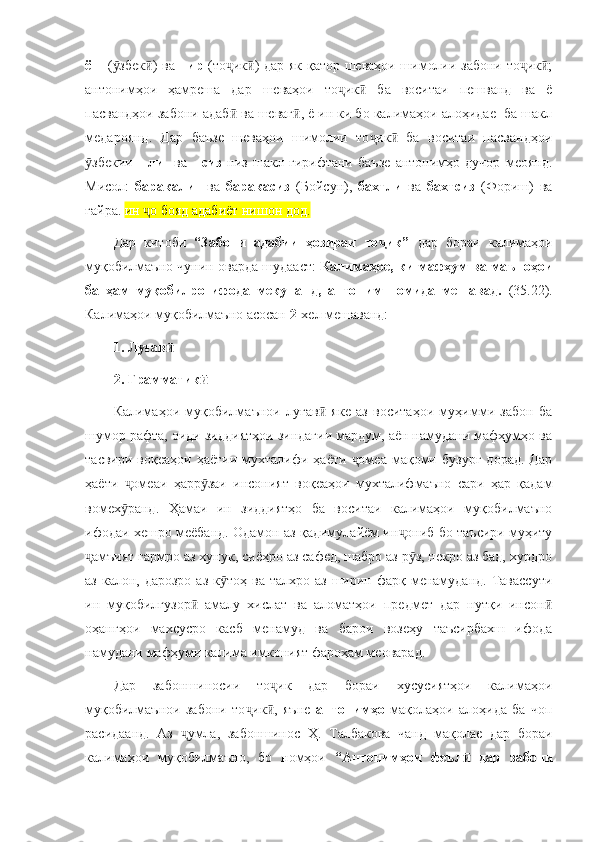 ёш   ( збек ) ва  ӯ ӣ пир   (то ик ) дар як қатор шеваҳои шимолии забони то ик ;	ҷ ӣ ҷ ӣ
антонимҳои   ҳамреша   дар   шеваҳои   то ик   ба   воситаи   пешванд   ва   ё	
ҷ ӣ
пасвандҳои забони адаб  ва шеваг , ё ин ки бо калимаҳои алоҳидае  ба шакл	
ӣ ӣ
медароянд.   Дар   баъзе   шеваҳои   шимолии   то ик   ба   воситаи   пасвандҳои	
ҷ ӣ
збекии  	
ӯ   -ли     ва     -сиз   низ   шакл   гирифтани   баъзе   антонимҳо   дучор   меоянд.
Мисол:   баракали     ва   баракасиз   (Бойсун),   бахтли   ва   бахтсиз   (Фориш)   ва
ғайра.  ин  о бояд адабиёт нишон дод.	
ҷ
Дар   китоби   “Забони   адабии   ҳозираи   то ик”  	
ҷ дар   бораи   калимаҳои
муқобилмаъно чунин оварда шудааст:   Калимаҳое, ки мафҳум ва маъноҳои
ба   ҳам   муқобилро   ифода   мекунанд,   антоним   номида   мешавад.   (35.22).
Калимаҳои муқобилмаъно асосан  2 -хел мешаванд: 
1. Луғав    	
ӣ
2. Грамматик	
ӣ
Калимаҳои   муқобилмаънои   луғав   яке   аз   воситаҳои   муҳимми   забон   ба	
ӣ
шумор рафта, оиди зиддиятҳои зиндагии мардум, аён намудани мафҳумҳо ва
тасвири   воқеаҳои   ҳаётии  мухталифи  ҳаёти   омеа   мақоми   бузург   дорад.   Дар	
ҷ
ҳаёти   омеаи   ҳарр заи   инсоният   воқеаҳои   мухталифмаъно   сари   ҳар   қадам	
ҷ ӯ
вомех ранд.   Ҳамаи   ин   зиддиятҳо   ба   воситаи   калимаҳои   муқобилмаъно
ӯ
ифодаи хешро меёбанд. Одамон аз қадимулайём ин ониб бо таъсири муҳиту	
ҷ
амъият гармро аз хунук, сиёҳро аз сафед, шабро аз р з, некро аз бад, хурдро	
ҷ ӯ
аз  калон, дарозро  аз  к тоҳ  ва  талхро  аз  ширин  фарқ менамуданд.   Тавассути	
ӯ
ин   муқобилгузор   амалу   хислат   ва   аломатҳои   предмет   дар   нутқи   инсон	
ӣ ӣ
оҳангҳои   махсусро   касб   менамуд   ва   барои   возеҳу   таъсирбахш   ифода
намудани мафҳуми калима имконият фароҳам меоварад. 
Дар   забоншиносии   то ик   дар   бораи   хусусиятҳои   калимаҳои	
ҷ
муқобилмаънои   забони   то ик ,   яъне  	
ҷ ӣ антонимҳо   мақолаҳои   алоҳида   ба   чоп
расидаанд.   Аз   умла,   забоншинос   Ҳ.   Талбакова   чанд   мақолае   дар   бораи	
ҷ
калимаҳои   муқобилмаъно,   бо   номҳои   “Антонимҳои   феъл   дар   забони	
ӣ 