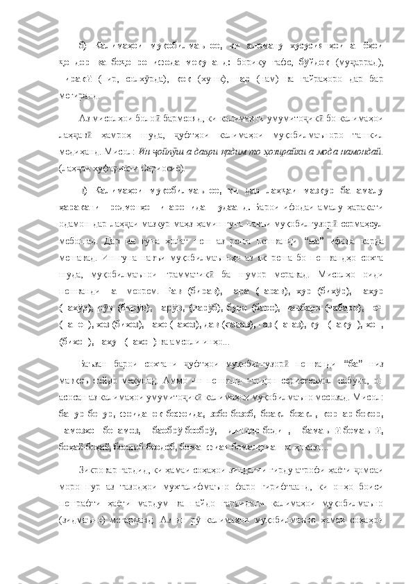 б)   Калимаҳои   муқобилмаъное,   ки   аломату   хусусиятҳои   ашёҳои
ондор   ва   бе онро   ифода   мекунанд:  ҷ ҷ борику   ғафс,   б йдоқ  	ӯ (му аррад),	ҷ
пирак  	
ӣ (пир,   солх рда),  	ӯ қоқ   (хушк),   тар   (нам)   ва   ғайраҳоро   дар   бар
мегиранд.
Аз мисолҳои боло  бармеояд, ки калимаҳои умумито ик  бо калимаҳои	
ӣ ҷ ӣ
лаҳ ав   ҳамроҳ   шуда,   уфтҳои   калимаҳои   муқобилмаъноро   ташкил	
ҷ ӣ ҷ
медиҳанд. Мисол:   Ин  ойп ш а даври қадим то ҳозирайки а мода намондай	
ҷ ӯ .
(лаҳ аи хуфариёни Сариосиё).	
ҷ
в)   Калимаҳои   муқобилмаъное,   ки   дар   лаҳ аи   мазкур   ба   амалу	
ҷ
ҳаракати   предметҳо   нигаронида   шудаанд.   Барои   ифодаи   амалу   ҳаракати
одамон дар лаҳ аи мазкур маҳз ҳамин гуна навъи муқобилгузор  сермаҳсул	
ҷ ӣ
мебошад.   Дар   ин   гуна   ҳолат   пеш   аз   реша   пешванди   “на”   ифода   карда
мешавад.   Ин   гуна   навъи   муқобилмаъноҳо   аз   як   реша   бо   пешвандҳо   сохта
шуда,   муқобилмаънои   грамматик   ба   шумор   меравад.   Мисолҳо   оиди	
ӣ
пешванди   на-   меорем.   Рав   (бирав),   нара   (нарав),   хур   (бих р),   нахур	
ӯ
(нах р),   р в   (бир в),   нар в,   (нар б),   буро   (баро),   наъбаро   (набаро),   печ	
ӯ ӯ ӯ ӯ ӯ
(напеч), хез (бихез), нахе (нахез), дав (надав), газ (нагаз), кун (накун), хон,
(бихон), нахун (нахон)  ва амсоли инҳо...
Баъзан   барои   сохтани   уфтҳои   муқобилгузор   пешванди  	
ҷ ӣ “ба”   низ
мавқеъ   пайдо   мекунад.   Аммо   ин   пешванд   чандон   серистеъмол   набуда,   он
асосан аз калимаҳои умумито ик  калимаҳои муқобилмаъно месозад. Мисол:
ҷ ӣ
банур-бенур,   фоиданок-бефоида,   зебо-безеб,   боақл-беақл,   коргар-бекор,
намозхон-бенамоз,   баобр -беобр ,   диндор-бедин,   бамаън -бемаън ,
ӯ ӯ ӣ ӣ
боҳаё-беҳаё, боодоб-беодоб, боманфиат-беманфиат  ва ҳоказо...
Зикровар гардид, ки ҳамаи соҳаҳои зиндагии гирду атрофи ҳаёти  омеаи	
ҷ
моро   пур   аз   тазодҳои   мухталифмаъно   фаро   гирифтаанд,   ки   онҳо   боиси
пешрафти   ҳаёти   мардум   ва   пайдо   гардидани   калимаҳои   муқобилмаъно
(зидмаъно)   мегарданд.   Аз   ин   р   калимаҳои   муқобилмаъно   ҳамаи   соҳаҳои	
ӯ 