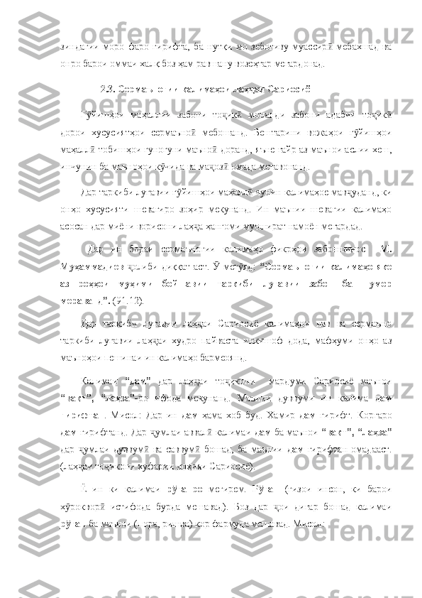 зиндагии   моро   фаро   гирифта,   ба   нутқи   мо   зебогиву   муассир   мебахшад   ваӣ
онро барои оммаи халқ боз ҳам равшану возеҳтар мегардонад. 
        2.3. Сермаъногии калимаҳои лаҳ аи Сариосиё	
ҷ  
Г йишҳои   маҳаллии   забони   то ик   монанди   забони   адабии   то ик	
ӯ ҷ ӣ ҷ ӣ
дорои   хусусиятҳои   сермаъно   мебошанд.   Бештарини   вожаҳои   г йишҳои	
ӣ ӯ
маҳалл  тобишҳои гуногуни маъно  доранд, яъне ғайр аз маънои аслии хеш,	
ӣ ӣ
инчунин ба маъноҳои к чида ва ма оз  омада метавонанд. 	
ӯ ҷ ӣ
Дар таркиби луғавии г йишҳои маҳалл  чунин калимаҳое мав уданд, ки	
ӯ ӣ ҷ
онҳо   хусусияти   шевагиро   зоҳир   мекунанд.   Ин   маънии   шевагии   калимаҳо
асосан дар миёни ворисони лаҳ а ҳангоми муошират намоён мегардад. 	
ҷ
  Дар   ин   бораи   сермаъногии   калимаҳо   фикрҳои   забоншинос     М.
Муҳаммадиев   олиби   диққат   аст.     мег яд:  	
ҷ Ӯ ӯ “Сермаъногии   калимаҳо   яке
аз   роҳҳои   муҳими   бойшавии   таркиби   луғавии   забон   ба   шумор
мераванд”.  (91.12).
Дар   таркиби   луғавии   лаҳ аи   Сариосиё   калимаҳои   нав   ва   сермаъно	
ҷ
таркиби   луғавии   лаҳ аи   худро   пайваста   инкишоф   дода,   мафҳуми   онҳо   аз	
ҷ
маъноҳои пешинаи ин калимаҳо бармеоянд. 
Калимаи   “дам”   дар   лаҳ аи   то икони     мардуми   Сариосиё   маънои	
ҷ ҷ
“вақт”,   “лаҳза”- ро   ифода   мекунанд.   Маънии   дуввуми   ин   калима   дам
гирифтан .   Мисол:   Дар   ин   дам   ҳама   хоб   буд.   Хамир   дам   гирифт.   Коргаро
дам   гирифтанд. Дар  умлаи аввал  калимаи  	
ҷ ӣ дам   ба маънои   “вақт”, “лаҳза”
дар   умлаи   дуввум   ва   саввум   бошад,   ба   маънии  	
ҷ ӣ ӣ дам   гирифтан   омадааст.
(лаҳ аи то икони хуфарии ноҳияи Сариосиё). 
ҷ ҷ
Ё   ин   ки   калимаи   р ғанро	
ӯ   мегирем.   Р ған  	ӯ (ғизои   инсон,   ки   барои
х роквор   истифода   бурда   мешавад).   Боз   дар   ои   дигар   бошад   калимаи	
ӯ ӣ ҷ
р ған 
ӯ ба маънои (пора, ришва) кор фармуда мешавад. Мисол : 