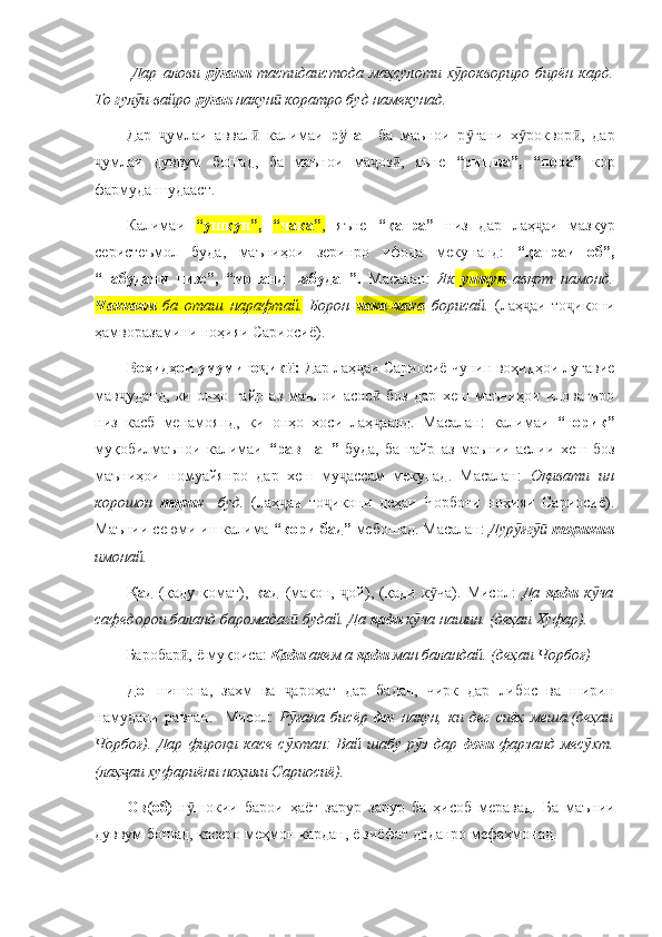   Дар   алови   р ғани  ӯ таспидаистода   маҳсулоти   х роквориро   бирён   кард.	ӯ
То гул и вайро 	
ӯ р ған	ӯ  накун  коратро буд намекунад.	ӣ  
Дар   умлаи   аввал   калимаи  	
ҷ ӣ р ған  	ӯ ба   маънои   р ғани   х роквор ,   дар	ӯ ӯ ӣ
умлаи   дуввум   бошад,   ба   маънои   ма оз ,   яъне  	
ҷ ҷ ӣ “ришва”,   “пора”   кор
фармуда шудааст. 
Калимаи   “ушқун”,   “чака” ,   яъне   “қатра”   низ   дар   лаҳ аи   мазкур	
ҷ
серистеъмол   буда,   маъниҳои   зеринро   ифода   мекунанд:   “қатраи   об”,
“набудани   чизе”,   “монанд   набудан”.   Масалан:   Як   ушқун   авқот   намонд.
Чаккаям   ба   оташ   нарафтай.   Борон   чака - чака   борисай.   (лаҳ аи   то икони	
ҷ ҷ
ҳамворазамини ноҳияи Сариосиё). 
Воҳидҳои умумито ик : 	
ҷ ӣ Дар лаҳ аи Сариосиё чунин воҳидҳои луғавие	ҷ
мав уданд,   ки   онҳо   ғайр   аз   маънои   асос   боз   дар   хеш   маъниҳои   иловагиро	
ҷ ӣ
низ   касб   менамоянд,   ки   онҳо   хоси   лаҳ аанд.   Масалан:   калимаи  	
ҷ “торик”
муқобилмаънои   калимаи   “равшан”   буда,   ба   ғайр   аз   маънии   аслии   хеш   боз
маъниҳои   номуайянро   дар   хеш   му ассам   мекунад.   Масалан:  	
ҷ Оқивати   ин
корошон   торик     буд.   (лаҳ аи   то икони   деҳаи   Чорбоғи   ноҳияи   Сариосиё).	
ҷ ҷ
Маънии сеюми ин калима  “кори бад”  мебошад. Масалан:  Дур ғг  	
ӯ ӯӣ торикии
имонай.  
Қад   (қаду   қомат),   қад   (макон,   ой),   (қади   к ча).   Мисол:  	
ҷ ӯ Да   қади   к ча	ӯ
сафедорои баланд баромадаг  будай. Да 	
ӣ қади  к ча нашин. (деҳаи Хуфар).	ӯ
Баробар , ё муқоиса: 	
ӣ Қади  акем а  қади  ман баландай. (деҳаи Чорбоғ)
Доғ- нишона,   захм   ва   ароҳат   дар   бадан,   чирк   дар   либос   ва   ширин	
ҷ
намудани   равған.     Мисол:   Р ғана   бисёр  
ӯ доғ   накун,   ки   дег   сиёҳ   меша.(деҳаи
Чорбоғ).   Дар   фироқи   касе   с хтан:   Вай   шабу   р з   дар  
ӯ ӯ доғи   фарзанд   мес хт.	ӯ
(лаҳ аи хуфариёни ноҳияи Сариосиё). 	
ҷ
Ов(об)- н шокии   барои   ҳаёт   зарур   зарур   ба   ҳисоб   меравад.   Ба   маънии	
ӯ
дуввум бошад, касеро меҳмон кардан, ё зиёфат доданро мефаҳмонад. 