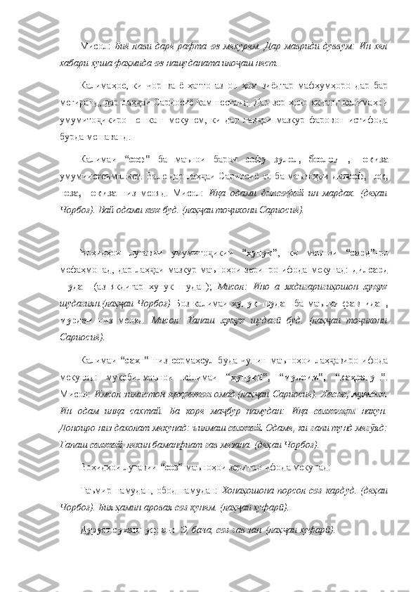 Мисол:   Биё   лави   дарё   рафта   ов   мехурем.   Дар   мавриди   дуввум:   Ин   хел
хабари хуша фаҳмида  ов  нашуданата ило аш нест.ҷ  
Калимаҳое,   ки   чор   ва   ё   ҳатто   аз   он   ҳам   зиёдтар   мафҳумҳоро   дар   бар
мегиранд, дар лаҳ аи Сариосиё кам нестанд. Дар зер ҳоло якчанд калимаҳои	
ҷ
умумито икиро   пешкаш   мекунем,   ки   дар   лаҳ аи   мазкур   фаровон   истифода	
ҷ ҷ
бурда мешаванд. 
Калимаи   “соф”   ба   маънои   барои   софу   зулол,   беолоиш,   покиза
умумиистеъмолист. Вале дар лаҳ аи Сариосиё он ба маъноҳои  	
ҷ дилсоф, пок,
тоза,   покиза   низ   меояд.   Мисол:   Иқа   одами   дилсофай   ин   мардак.   (деҳаи
Чорбоғ). Вай одами  пок  буд. (лаҳ аи то икони Сариосиё).
ҷ ҷ
 
Воҳидҳои   луғавии   умумито икии  	
ҷ “хунук” ,   ки   маънои   “сард” -ро
мефаҳмонад,  дар  лаҳ аи  мазкур маъноҳои  зеринро  ифода  мекунад:  	
ҷ дилсард
шудан   (аз   якдигар   хунук   шудан);   Мисол:   Ино   а   якдигаригиҳошон   хунук
шудагиян.(лаҳ аи   Чорбоғ)  	
ҷ Боз   калимаи   хунук   шудан   ба   маънии   фавтидан,
мурдан   низ   меояд .   Мисол:   Танаш   хунук   шудаг   буд.   (лаҳ аи   то икони	
ӣ ҷ ҷ
Сариосиё).
Калимаи   “сахт”   низ   сермаҳсул   буда   чунин   маъноҳои   лаҳ авиро   ифода	
ҷ
мекунад:   муқобилмаънои   калимаи   “ хунук ”,   “мулоим”,   “қаҳратун”	
ӣ .
Мисол:   Имсол зимистон   қаҳратон   омад.(лаҳ аи Сариосиё).  
ҷ Хасис, мумсик.
Ин   одам   инқа   сахтай.   Ба   коре   ма бур   намудан:   Иқа  	
ҷ сахтгир  	ӣ накун.
Доноиро низ дахолат мекунад: ъилмаш  сахтай.  Одаме, ки гапи тунд мег яд:	
ӯ
Гапаш  сахтай , лекин баманфиат гав мезана. (деҳаи Чорбоғ).
Воҳидҳои луғавии  “соз”  маъноҳои зеринро ифода мекунад: 
Таъмир   намудан,  обод   намудан:   Хонаҳошона   порсол   соз   кардуд.   (деҳаи
Чорбоғ). Бия ҳамин аровая  соз  кунем. (лаҳ аи хуфар ). 	
ҷ ӣ
Дуруст сухан гуфтан:    Э, бача,  соз  гав зан. (лаҳ аи хуфар ).	
ҷ ӣ 