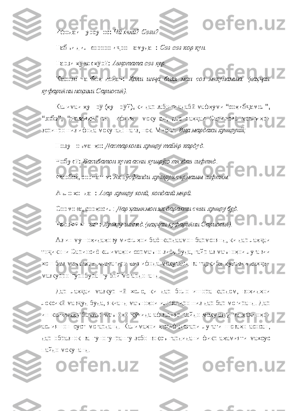 Ифодаи пурсупос:   Ч  хел ? ӣ ӣ Соз	ӣ ?
Табъи дил кореро и ро намудан:	
ҷ   Соз - соз  кор кун.  
Тарзи х рокх р :	
ӯ ӯ ӣ   Авқотата  соз  хур.  
Касеро   танбеҳ   додан:   Ҳоли   ин а   бияя   ман   соз   мекунамша.   (лаҳ аи	
ҷ ҷ
хуфариёни ноҳияи Сариосиё).
Калимаи  хушр  (хушр й),	
ӯ ӯ  ки дар забони адаб  мафҳуми 	ӣ “соҳиб амол”,	ҷ
“зебо”,   “нозанин” -ро     ифода     мекунад,   дар   лаҳ аи   Сариосиё   маъниҳои	
ҷ
зеринро низ ифода мекунад: нағз, нек. Мисол:  Иқа мардаки  хушр яй	
ӯ ;
Нозу неъматҳо:   Дастархони  хушр  	
ӯ тайёр кардуд.  
Чобук :	
ӣ   Насибатон куна аспи хушр ю тездав гифтед.	ӯ
Фарбеҳ, серпашм:   Як г сфанди 	
ӯ хушр и 	ӯ сермашм гифтем.
Аъло хондан:   Агар  хушр	
ӯ  хон , хондан  мер .	ӣ ӣ ӣ  
Сермева, серҳосил :  Дар ҳавлемон як дарахти севи  хушр  	
ӯ буд.  
Тарзи нишаст:   Хушр  	
ӯ шинед.(лаҳ аи хуфариёни Сариосиё).	ҷ  
Аз ин мушоҳидаҳову мисолҳои баёнкардаамон бармеоянд, ки дар лаҳ аи	
ҷ
то икони Сариосиё калимаҳои сермаъно зиёд буда, ғайр аз маъноҳои луғавии	
ҷ
хеш боз маъноҳои иловагиро низ ифода мекунанд ва таркиби луғавии лаҳ аи	
ҷ
мазкурро пуробурангу бой мегардонанд. 
Дар   лаҳ аи   мазкур   ч   хеле,   ки   дар   боло   ишора   кардем,   воҳидҳои	
ҷ ӣ
лексик  мав уд буда, якчанд маъноҳои иловагиро низ дар бар мегиранд. Дар	
ӣ ҷ
ин   калимаҳо   баъзан   маъноҳо   к чида   афзалият   пайдо   мекунанд   ва   маъноҳои	
ӯ
аслияшон   суст   мегарданд.   Калимаҳои   истифодагари   луғати   шеваҳо   асосан,
дар   образнок   ва   гуногунрангу   зебо   воқеъ   гардидани   фикр   аҳамияти   махсус
пайдо мекунанд. 
  