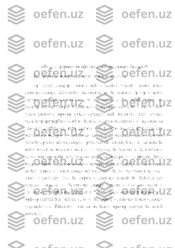       Боби III. Гур ҳҳои мавз  дар лексикаи лаҳ аи Сариосиёӯ ӯӣ ҷ
3.1.  Гур ҳҳои  мавз   дар  асоси  соҳаҳои   удогона: 	
ӯ ӯӣ ҷ
Чун   дигар   лаҳ аву   шеваҳои   забони   адабии   то ик     қисми   зиёди	
ҷ ҷ ӣ
лексикаи   лаҳ аи   Сариосиёро   калимаҳое,   ки   ба   соҳаҳои   гуногуни   ҳаёти	
ҷ
и тимоии   мардум   алоқаманданд,   ташкил   медиҳанд.   З-ин   сабаб   ом хтан   ва	
ҷ ӯ
тадқиқу   баррас   намудани   лексикаи   ин   калимаҳо   дар   илми   шевашиносии	
ӣ
то ик   аҳамияти   муҳиму   аввалиндара аро   касб   менамояд.   Дар   нати аи	
ҷ ҷ ҷ
тадқиқоту  усту йҳои илм  мо ба маънои луғавию лексикии ин калимаҳо аз	
ҷ ҷӯ ӣ
наздик   ошно   гардида,   урфу   одатҳои   милл ,   тарзи   зиндагон   ва   анъанаву	
ӣ ӣ
маросимҳои   мардуми   ин   диёрро   аз   наздик   ошно   мегардем.   Баҳри   онеки   мо
таркиби  луғавии   ҳар  як  лаҳ аро   пурра  тасниф   намоем,  бояд  пеш  аз   ҳама   ба	
ҷ
ҳаёти   модд   ва   маънавии   халқ   ошно   гардида,   ба   таърихи   ашё,   воситаҳои	
ӣ
олоти   меҳнат,   касбу   кор,   таърихи   зиндагии   мардум   ошно   гардем.   Зеро,
бидуни ом хтани таърихи зиндагии мардум, касбу кор, ҳаёти и тимоии онҳо
ӯ ҷ
аз   бар   намудани   шеваю   лаҳ аи   ҳар   як   диёрро   ба   риштаи   таҳқиқ   кашидан	
ҷ
имконнопазир   аст.   Оид   ба   ом хтани   лексикаи   соҳав   М.   Кабиров   дар	
ӯ ӣ
рисолаи   номзодиашон   “Лексикаи   лаҳ аи   то икони   Чирчиқи   вилояти	
ҷ ҷ
Тошканди   Республикаи   збекистон”  	
Ӯ (дар   шакли   дастнавис)   мълумотҳои
муфиду дастрас  баён кардаанд, ки ин ба ом хтани лексикаи соҳавии лаҳ аи	
ӯ ҷ
то икзабонони   збекистон   яке   аз   манбаҳои   муҳиму   дастрас   ба   ҳисоб	
ҷ Ӯ
мераванд.  