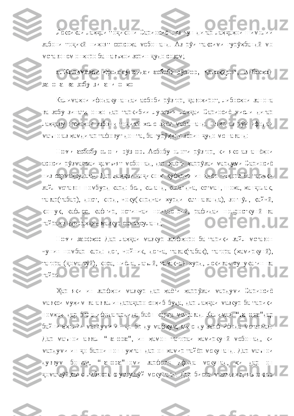 Лексикаи   лаҳ аи   то икони   Сариосиё   низ   чун   дигар   лаҳ аҳои   шимолииҷ ҷ ҷ
забони   то ик   ниҳоят   серсоҳа   мебошанд.   Аз   р и   тақсими   гур ҳбанд   мо	
ҷ ӣ ӯ ӯ ӣ
метавонем онҳоро ба навъҳои зерин  удо созем;	
ҷ
a.   Калимаҳои   ифодакунандаи   асбоби   р зғор,     авоҳирот,     либосҳои	
ӯ ҷ
занона  ва  зебу  зинати  онҳо
Калимаҳои   ифодакунандаи   асбоби   р згор,   авоҳирот,   либосҳои   занона	
ӯ ҷ
ва   зебу   зинати   онҳо   дар   таркибии   луғавии   лаҳ аи   Сариосиё   мисли   дигар	
ҷ
лаҳ аву   шеваҳои   забони   то ик   хеле   зиёд   мебошанд.   Онҳо   аз   р и   ифодаи	
ҷ ҷ ӣ ӯ
маъно аз ҳамдигар тафовут дошта, ба гур ҳҳои зерин  удо мешаванд:	
ӯ ҷ
Номи   асбобу   олоти   р згор.  	
ӯ Асбобу   олоти   р згор,   ки   яке   аз   ашёҳои	ӯ
асосии   р змарраи   амъият   мебошад,   дар   ҳаёти   ҳарр заи   мардуми   Сариосиё	
ӯ ҷ ӯ
низ  сермаҳсуланд.  Дар  лаҳ аи   то икони  хуфарии  ин  диёр   онҳоро  ба  тариқи	
ҷ ҷ
зайл   метавон   номбурд   кард:   бел,   каланд,   каландча,   кетман,   шоха,   хан олак,	
ҷ
тавар(табар),   дост,   корд,   чоқу(кордчаи   хурди   қатшаванда),   зоғн л,   қайч ,	
ӯ ӣ
қошуқ,   кафлес,   кафгир,   остинчаи   нончаспон ,   рафидаи   нонросткун   ва	
ӣ ӣ
ғайраҳо дар лаҳ аи мазкур семаҳсуланд;	
ҷ
Номи   зарфҳо:   Дар   лаҳ аи   мазкур   зарфҳоро   ба   тариқи   зайл   метавон	
ҷ
чунин   номбар   кард:   дег,   чойник,   дегча,   тавақ(табақ),   тағора   (хамиркун ),	
ӣ
тағора   ( омаш ),   коса,   пиёла,   лаъл ,   тавақчаи   хурд,   лекиваи   тунукагин   ва	
ҷ ӯӣ ӣ
ғайра.
Ҳар   яки   ин   зарфҳои   мазкур   дар   ҳаёти   ҳарр заи   мардуми   Сариосиё	
ӯ
мавқеи муҳим  ва аввалиндара аро  соҳиб  буда, дар  лаҳ аи мазкур ба  тариқи	
ҷ ҷ
номҳои   дар   боло   ифодагардида   баён   карда   мешавад.   Калимаи   “тағора” дар
байни   аҳолии   мардуми   ин   о   бо   ду   мафҳум,   яъне   ду   зарф   ифода   мегардад.	
ҷ
Дар   маънои   аввал   “тағора” ,   ин   ҳамон   тағораи   хамиркун   мебошад,   ки	
ӣ
мардуми ин  о барои нон пухтан дар он хамир тайёр мекунанд. Дар маънои	
ҷ
дуввум   бошад,   “тағора” номи   зарферо   ифода   мекунад,   ки   дар   он
омаш ,яъне   либосро   шустуш й   мекунанд.   Дар   бисёр   мавридҳо,   яъне   дар	
ҷ ӯӣ ӯ 