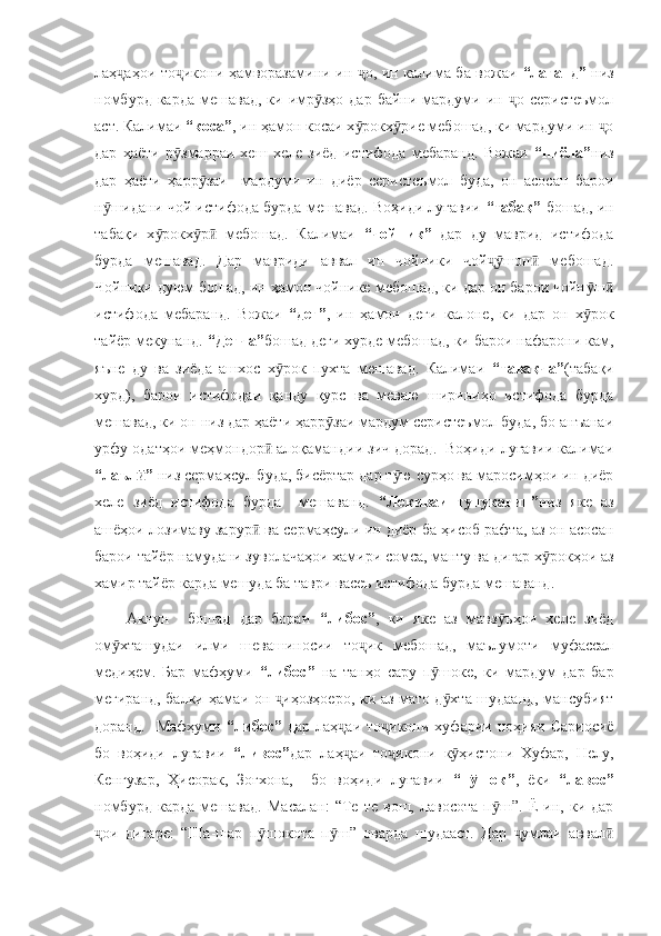 лаҳ аҳои то икони ҳамворазамини ин  о, ин калима ба вожаи  ҷ ҷ ҷ “лаганд”   низ
номбурд  карда  мешавад,  ки  имр зҳо  дар  байни мардуми ин  о  серистеъмол	
ӯ ҷ
аст. Калимаи  “коса” , ин ҳамон косаи х рокх рие мебошад, ки мардуми ин  о	
ӯ ӯ ҷ
дар   ҳаёти   р змарраи   хеш   хеле   зиёд   истифода   мебаранд.   Вожаи  	
ӯ “пиёла” низ
дар   ҳаёти   ҳарр заи     мардуми   ин   диёр   серистеъмол   буда,   он   асосан   барои	
ӯ
н шидани чой истифода бурда мешавад. Воҳиди луғавии  	
ӯ “табақ”   бошад, ин
табақи   х рокх р   мебошад.   Калимаи  	
ӯ ӯ ӣ “чойник”   дар   ду   маврид   истифода
бурда   мешавад.   Дар   мавриди   аввал   ин   чойники   чой шон   мебошад.	
ҷӯ ӣ
Чойники дуюм бошад, ин ҳамон чойнике мебошад, ки дар он барои чойн ш	
ӯ ӣ
истифода   мебаранд.   Вожаи   “дег” ,   ин   ҳамон   деги   калоне,   ки   дар   он   х рок
ӯ
тайёр мекунанд.  “Дегча” бошад деги хурде мебошад, ки барои нафарони кам,
яъне   ду   ва   зиёда   ашхос   х рок   пухта   мешавад.   Калимаи  	
ӯ “тавақча” (табақи
хурд),   барои   истифодаи   қанду   қурс   ва   меваю   шириниҳо   истифода   бурда
мешавад, ки он низ дар ҳаёти ҳарр заи мардум серистеъмол буда, бо анъанаи	
ӯ
урфу одатҳои меҳмондор  алоқамандии зич дорад.  Воҳиди луғавии калимаи	
ӣ
“лаъл ” 	
ӣ низ сермаҳсул буда, бисёртар дар т ю сурҳо ва маросимҳои ин диёр	ӯ
хеле   зиёд   истифода   бурда     мешаванд.   “Лекиваи   тунукагин” низ   яке   аз
ашёҳои лозимаву зарур  ва сермаҳсули ин диёр ба ҳисоб рафта, аз он асосан	
ӣ
барои тайёр намудани зуволачаҳои хамири сомса, манту ва дигар х рокҳои аз	
ӯ
хамир тайёр карда мешуда ба таври васеъ истифода бурда мешаванд. 
Акнун     бошад   дар   бораи   “либос” ,   ки   яке   аз   мавз ъҳои   хеле   зиёд	
ӯ
ом хташудаи   илми   шевашиносии   то ик   мебошад,   маълумоти   муфассал	
ӯ ҷ
медиҳем.   Бар   мафҳуми   “либос”   на   танҳо   сару   п шоке,   ки   мардум   дар   бар	
ӯ
мегиранд, балки ҳамаи он  иҳозҳоеро, ки аз мато д хта шудаанд, мансубият	
ҷ ӯ
доранд.    Мафҳуми   “либос”   дар  лаҳ аи   то икони  хуфарии  ноҳияи  Сариосиё	
ҷ ҷ
бо   воҳиди   луғавии   “ливос” дар   лаҳ аи   то икони   к ҳистони   Хуфар,   Нелу,
ҷ ҷ ӯ
Кенгузар,   Ҳисорак,   Зоғхона,     бо   воҳиди   луғавии   “п шок”	
ӯ ,   ёки   “лавос”
номбурд   карда   мешавад.   Масалан:   “Те - те   вош,   лавосота   п ш”.   Ё   ин,   ки   дар	
ӯ
ои   дигаре:   “Ша-шар   п шокота   п ш”   оварда   шудааст.   Дар   умлаи   аввал	
ҷ ӯ ӯ ҷ ӣ 