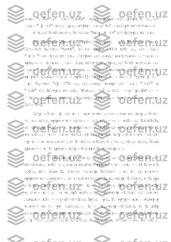 вожаи   “либос” дар   шакли   “лавос”   оварда   шудааст.   Дар   дуввум   бошад,   дар
шакли  “п шок”ӯ оварда шуда, имр зҳо низ дар байни мардум серистеъмол а	ӯ
ст ва дар бисёр маврид ба тариқи  “сару п шок”	
ӯ  кор фармуда мешавад. 
Дар   лаҳ аҳои   к ҳистони   Хуфар,   Кенгузар,   Нелу,   Ҳисораки   ноҳияи	
ҷ ӯ
Сариосиё   калимаи   “ ома”	
ҷ ,   ки   як   намуди   либос   мебошад,   дар   шакли
“чапон” низ   оварда   мешавад.   Имр зҳо   дар   лаҳ аи   ҳамворазамини   то икони	
ӯ ҷ ҷ
хуфарии ин сарзамин низ ин вожа серистеъмол буда, дар бисёр мавридҳо дар
шакли   “чапон”   кор   бурда   мешаванд.   Масалан:   Бачем   чапоната   п шки   ҳаво	
ӯ
хунукай.   (лаҳ аи   то икони   хуфар ).   Имр з   да   хони   фалон  	
ҷ ҷ ӣ ӯ ӣ “ омап шон”	ҷ ӯ
шуд.   Калимаи   “д пп ”	
ӯ ӣ бошад,   дар   лаҳ аи   мазкур   дар   шакли  	ҷ “тоқ ”  	ӣ ва
“тоқа”   кор   фармуда   мешавад.   Масалан:   Вай   да   сараш   тоқи   гулд з   дошт.	
ӯ ӣ
Тоқеш   да   худаш   мезевид.   (   лаҳ аи   хуфариёни   ҳамворазамини   ноҳияи	
ҷ
Сариосиё).
Сару   либоси   п шоки   занон   ҳам   қисми   дигари   лексикаи   сару   либосро	
ӯ
ташкил карда, хусусиятҳои  асосии он дар миллигии он мебошад. Аз сабабе,
ки   к рпаву   болишт   ва   маҳсулотҳои   дарзд з   аз   матоъ   истифода   бурда	
ӯ ӯ ӣ
мешаванд,  онҳоро  низ  мо  метавонем   ба  лексикаи  сару либос  дохил  намоем.
Чунки   онҳо   маводҳоеро,   ки   бо   матоъ   вобастаг   доранд,   ифода   карда,   баъзе	
ӣ
узъҳои онҳо бо  узъҳои сару либос мувофиқат мекунанд. 	
ҷ ҷ
                      Калимаву   ибораҳое,   ки   дар   зиндагонии   ҳарр заи   амъият	
ӯ ҷ
серистеъмол мебошанд, яке аз меъёрҳои муҳими илми шевашинос  ба ҳисоб	
ӣ
рафта,   зеро   маҳз   ба   воситаи   тадқиқу   баррасии   онҳо   мо   аз   моҳияти
хусусиятҳои лаҳ авии онҳо воқиф мегардем. Ба калимаву ибораҳое, ки ба  уз	
ҷ ҷ
либосҳои   занона   барои   ороиши   занҳо   истифода   бурда   мешаванд,   зебу
зинатҳои   занона   низ   мансуб   ҳастанд.   Ин   калимаву   ибораҳо   дар   тамоми
лаҳ аҳои   забони   то ик   истифода   бурда   шуда,   бо   мурури   замон   мазмуну	
ҷ ҷ ӣ
моҳияти   хешро   гум   накардаанд.   Ба   ин   калимаву   ибораҳое,   ки   ба   зебу
зинатҳои занона мансубият доранд, асосан калимаҳои г швора(ҳалқа), м ҳра,	
ӯ ӯ
ангуштарин, дастпона, зан ир(гарданбанд), соат ва ғайраҳо дохил мешаванд.	
ҷ 