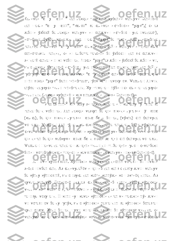 Калимаи   “ангуштарин”   дар   лаҳ аи   то икони   хуфарии   мардуми   Сариосиёҷ ҷ
дар   шакли   “ангуштар ”	
ӣ ,   “калсо”   ва   калимаи   иқтибосии   “узук”, (   ки   аз
забони   збек   ба   лаҳ аи   мардуми   ин   сарзамин   иқтибос   шуда   омадааст),	
ӯ ӣ ҷ
истифода   бурда   мешавад.   Дар   шакли   “узук” ба   таври   васеъ   истифода
гардидани  калимаи   “ангуштар ”	
ӣ   солҳои охир байни мардуми ин диёр хеле
серистеъмол   гардид,   ки   ин   албатта   таъсири   бо   збекон   дар   як   сарзамин	
ӯ
зиндаг  кардани онҳо мебошад. Вожаи 	
ӣ “узук” аз забони  збек  ба забони мо,	ӯ ӣ
яъне   лаҳ аи   Сариосиё   иқтибос   шуда   омадааст.   Дар   солҳои   охир   дар   байни	
ҷ
гуфтуг и халқии ин лаҳ а калимаи 	
ӯ ҷ “ангуштар ”	ӣ  қарибки аз байн рафта,  ои	ҷ
онро вожаи   “узук”   фаро гирифтааст, г ем хато намекунем. Масалан: Домод	
ӯ
ар сашда узуки тилло гирифта дод. Хуштоманаш  р биноки келинашда узуки	
ӯ ӯ
тилло дод.(лаҳ аи хуфариёни ҳамворазамини ноҳияи Сариосиё). 	
ҷ
                Яке   аз   ороишҳои   зебу   зинатҳои   занона   ин:   ҳалқаву   г швора   ва	
ӯ
гарданбанд   мебошад.   Дар   лаҳ аи   мазкур   ба   ои   воҳиди   луғавии  	
ҷ ҷ г швора	ӯ
(ҳалқа),   ба   ои   воҳиди   луғавии  	
ҷ гарданбанд   бошад,   (м ҳра)   кор   фармуда	ӯ
мешавад. Масалан: Дар г шаш ҳалқаҳои тилло, да гарданаш боша м ҳраҳои	
ӯ ӯ
қимат овезон буд. (лаҳ аи то икони хуфарии мардуми Сариосиё). Ё ин ки дар	
ҷ ҷ
ои дигар ба  ои мафҳуми 	
ҷ ҷ гарданбанд  вожаи  зан ир 	ҷ кор фармуда мешавад.
Масалан: Наима да гарданаш зан ири тилло дошт. Зан ири гулеш қиматбаҳо	
ҷ ҷ
борин метофт.(лаҳ аи то икони ҳамворазамини мардуми ноҳияи Сариосиё).	
ҷ ҷ
b.  Номи   х роквор .  	
ӯ ӣ Х рокҳои  мардуми  ин   диёрро  метавон   бо   номҳои	ӯ
зиёде номбар кард. Аз қадимулайём ин ониб дар ҳар як давру замон мардум	
ҷ
ба   х рду   х роквор ,   яъне   озуқа   дар   ҳаёти   ҳарр заи   хеш   эҳтиё   дорад.   Аз	
ӯ ӯ ӣ ӯ ҷ
умла   мардуми   Сариосиё   низ   аз   қадим   ин ониб   дорои   х рду   х рокҳои	
ҷ ҷ ӯ ӯ
миллии хеш мебошанд, ки то замони имр за низ аз он баҳри эҳтиё оти хеш	
ӯ ҷ
тановул мекунанд. Онҳоро чун ҳамаи х рокҳои дигар минтақаҳои р и замин	
ӯ ӯ
мо   метавонем   ба   ду   гур ҳ,   яъне   х рокҳои   равғандор   ва   х рокҳои   беравған	
ӯ ӯ ӯ
удо   созем.   Ҳоло   бошад   шумо   хонандаи   азизро   бо   х рокҳои   миллие,   ки	
ҷ ӯ
мардуми   ин   о   дар   ҳаёти   ҳарр заи   хеш   ва   маросимҳои   т ю   сур   истифода	
ҷ ӯ ӯ 