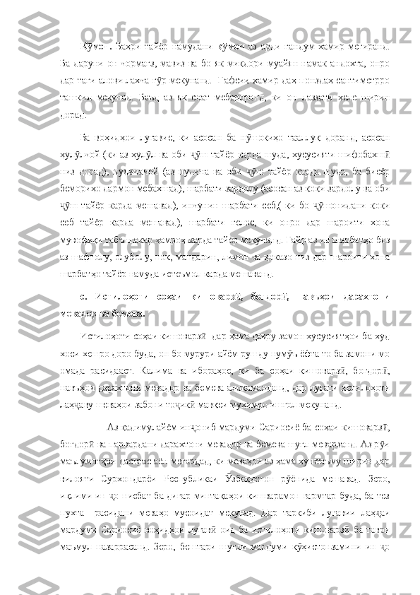 К моч.  ӯ Баҳри   тайёр   намудани   к моч  	ӯ аз   орди   гандум   хамир   мегиранд.
Ба   даруни   он  чормағз,   мавиз   ва   бо   як  миқдори   муайян   намак  андохта,   онро
дар таги алови лахча г р мекунанд.   Ғафсии хамир даҳ-понздаҳ сантиметрро	
ӯ
ташкил   мекунад.   Баъд   аз   як   соат   мебароранд,   ки   он   лаззати   хеле   ширин
дорад. 
Ба   воҳидҳои   луғавие,   ки   асосан   ба   н шокиҳо   тааллуқ   доранд,   асосан	
ӯ
ҳул лчой (ки аз ҳул л ва оби  ш тайёр карда шуда, хусусияти шифобахш	
ӯ ӯ ҷӯ ӣ
низ   дорад),   пудиначой   (аз   пудина   ва   оби   ш   тайёр   карда   шуда,   ба   бисёр	
ҷӯ
бемориҳо дармон мебахшад), шарбати зардолу (асосан аз қоқи зардолу ва оби
ш   тайёр   карда   мешавад),   инчунин   шарбати   себ,(   ки   бо   шонидани   қоқи	
ҷӯ ҷӯ
себ   тайёр   карда   мешавад),   шарбати   гелос,   ки   онро   дар   шароити   хона
мувофиқи табъ шакар ҳамроҳ карда тайёр мекунанд. Ғайр аз ин шарбатҳо боз
аз шафтолу, олуболу, нок, мандарин, лимон ва ҳоказо низ дар шароити хона
шарбатҳо тайёр намуда истеъмол карда мешаванд. 
c.   Истилоҳоти   соҳаи   кишоварз ,   боғдор ,   навъҳои   дарахтони	
ӣ ӣ
мевадор ва бемева.
Истилоҳоти соҳаи кишоварз   дар ҳама давру замон хусусиятҳои ба худ	
ӣ
хоси хешро доро буда, он бо мурури айём рушду нум ъ ёфта то ба замони мо	
ӯ
омада   расидааст.   Калима   ва   ибораҳое,   ки   ба   соҳаи   кишоварз ,   боғдор ,	
ӣ ӣ
навъҳои дарахтони мевадор ва бемева алоқаманданд, дар луғати истилоҳоти
лаҳ аву шеваҳои забони то ик  мавқеи муҳимро ишғол мекунанд. 	
ҷ ҷ ӣ
             Аз қадимулайём ин ониб мардуми Сариосиё ба соҳаи кишоварз ,	
ҷ ӣ
боғдор  ва парвардани дарахтони мевадор ва бемева шуғл меварзанд. Аз р и	
ӣ ӯ
маълумотҳои дастрас аён мегардад, ки меваҳои аз ҳама хуштаъму ширин дар
вилояти   Сурхондарёи   Республикаи   збекистон   р ёнида   мешавад.   Зеро,	
Ӯ ӯ
иқлими ин  о нисбат ба дигар минтақаҳои кишварамон гармтар буда, ба тез	
ҷ
пухта     расидани   меваҳо   мусоидат   мекунад.   Дар   таркиби   луғавии   лаҳ аи	
ҷ
мардуми   Сариосиё   воҳидҳои   луғав   оид   ба   истилоҳоти   кишоварз   ба   таври	
ӣ ӣ
маъмул   назаррасанд.   Зеро,   бештари   шуғли   мардуми   к ҳистонзамини   ин   о	
ӯ ҷ 