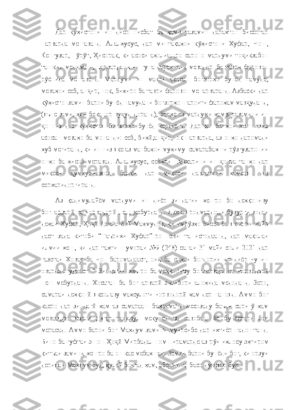 Дар   к ҳистони   ин   диёр   нисбат   ба   ҳамворазамин   дарахтон   бисёртарӯ
парварда   мешаванд.   Алалхусус,   дар   минтақаҳои   к ҳистони   Хуфар,   Чош,	
ӯ
Кенгузар,   Ғ р т,   Ҳисорак,   ки   асоси   аҳолиашро   саропо   мардуми   то икзабон	
ӯ ӯ ҷ
ташкил медиҳанд, парвардани ин гуна дарахтони мевадор   ба таври фаровон
р ёнида   мешаванд.   Мардуми   ин   макон   асосан   боғзорҳо   бунёд   намуда,	
ӯ
меваҳои себ, ан ир, нок, биҳиро ба таври фаровон мепарваранд. Азбаски дар	
ҷ
к ҳистонзамин барои бунёд намудани боғзорҳо шароити фароҳам мав уданд,	
ӯ ҷ
(яъне заминҳои беканор ву уд доранд), бархе аз мардуми ҳамворазамини ин	
ҷ
о   низ   дар   к ҳистон   боғзорҳо   бунёд   кардаанд.   Дар   ин   боғҳои   хеш   онҳо	
ҷ ӯ
асосан   меваҳо   ба   монанди:   себ,   биҳ ,ан ир,нок   парварда,   аз   онҳо   даромади	
ӣ ҷ
хуб мегиранд, ки ин низ яке аз манбаҳои муҳиму  самарабахши р згузаронии	
ӯ
онҳо   ба   ҳисоб   меравад.   Алалхусус,   себҳои   шаккарини   ин   о   на   танҳо   дар	
ҷ
миқёси   умҳуриамон,   балки   дар   миқёси   давлатҳои   ҳамсоя   низ	
ҷ
серхаридоргиранд. 
Аз   қадимулайём   мардуми   ин   диёр   зиндагии   хешро   бо   деҳқониву
боғпарвар   ва  чорводор   пеш  мебурданд.  Яке   аз  родмардони  бузурги  зодаи
ӣ ӣ
деҳаи Хуфар, Ҳо  Давлатбой Маҳмудов, ки имр зҳо бисёр ба як кори хайр	
ҷӣ ӯ
даст   зада   китоби   “Таърихи   Хуфар”-ро   навишта   истодаанд,   дар   мақолаи
илмии   хеш,   ки   дар   таҳти   шумораи   №9   (248)   санаи   31-майи   соли   2021   дар
газетаи   Ховар   ба   чоп   баромадааст,   оид   ба   соҳаи   боғдории   ин   диёр   чунин
оварда   шудааст:   “   Зиндагии   хешро   ба   деҳқониву   боғпарвар   ва   чорводор	
ӣ ӣ
пеш   мебурданд.   Хосатан   ба   боғпарвар   эътибори   алоҳида   медоданд.   Зеро,	
ӣ
самараи   деҳқон   яксолаву   маҳсулоти   чорводор   ҳам   дер   напояд.   Аммо   боғ	
ӣ ӣ
касро   дар   зиндаг   ҳам   аз   самарааш   баҳраманд   месозаду   баъди   сари     ҳам
ӣ ӯ
меваашро   насли   дигар   тановул   мекунад   ва   савобаш   ба   бунёдгари   боғ
мерасад.   Аммо   барои   боғ   Махдум   замини   муносибе   дар   ихтиёр   надоштанд.
Бино ба гуфтаи эшон Ҳо  Мирбадал ном пирамарде аз р и ихлосу эҳтиром	
ҷӣ ӯ
қитъаи замини хешро ба он кас мебахшад. Замин барои бунёди боғ, ки орзуи
деринаи Махдум буд, қулай бошад ҳам, обёрии он басо душвор буд: 