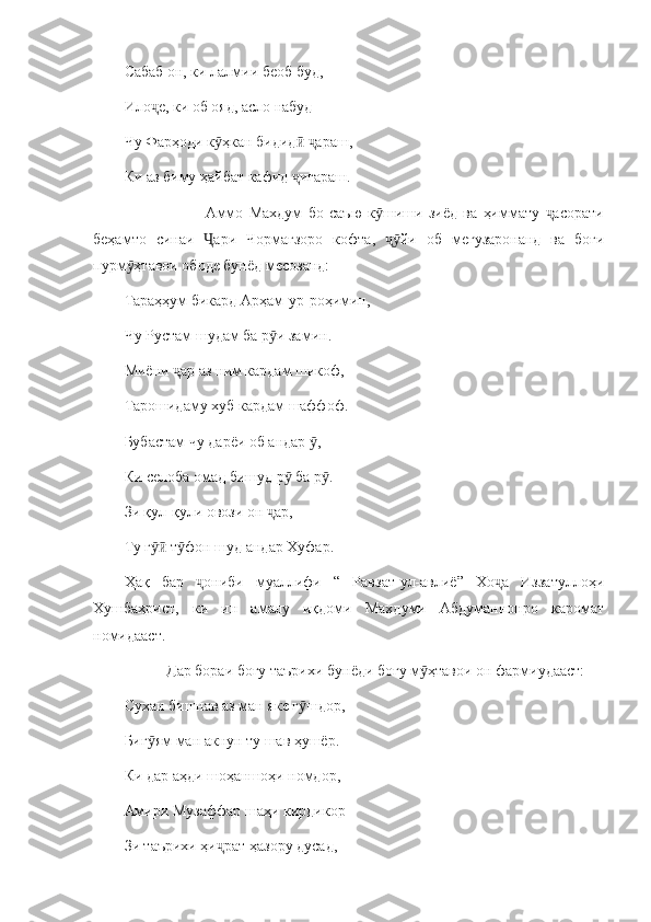 Сабаб он, ки лалмии беоб буд,
Ило е, ки об ояд, асло набудҷ
Чу Фарҳоди к ҳкан бидид   араш, 	
ӯ ӣ ҷ
Ки аз биму ҳайбат кафид  игараш. 	
ҷ
                            Аммо   Махдум   бо   саъю   к шиши   зиёд   ва   ҳиммату   асорати	
ӯ ҷ
беҳамто   синаи   ари   Чормағзоро   кофта,   йи   об   мегузаронанд   ва   боғи	
Ҷ ҷӯ
пурм ҳтавои ободе бунёд месозанд:	
ӯ
Тараҳҳум бикард Арҳам - ур - роҳимин,
Чу Рустам шудам ба р и замин.	
ӯ
Миёни  ар аз ним кардам шикоф,	
ҷ
Тарошидаму хуб кардам шаффоф. 
Бубастам чу дарёи об андар  ,	
ӯ
Ки селоба омад бишуд р  ба р .	
ӯ ӯ
Зи қул - қули овози он  ар,	
ҷ
Ту г  т фон шуд андар Хуфар.	
ӯӣ ӯ
Ҳақ   бар   ониби   муаллифи   “   Равзат-ул-авлиё”   Хо а   Иззатуллоҳи	
ҷ ҷ
Хушбаҳрист,   ки   ин   амалу   иқдоми   Махдуми   Абдуманнонро   каромат
номидааст. 
           Дар бораи боғу таърихи бунёди боғу м ҳтавои он фармиудааст:	
ӯ
Сухан бишнав аз ман яке г шдор,	
ӯ
Биг ям ман акнун ту шав ҳушёр.	
ӯ
Ки дар аҳди шоҳаншоҳи номдор, 
Амири Музаффар шаҳи кирдикор
Зи таърихи ҳи рат ҳазору дусад,	
ҷ 
