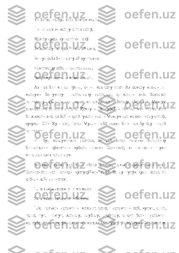 Ки бигзашта буд корд бохтам мадод.
Нишондам зи ҳар гуна ток дар  ,ӯ
Ҳазору дусад кунда токи нек .	
ӯ
Зи зардолу пан сад ниҳол эй азиз, 	
ҷ
Бишуд сабз бишнав ту эй хуштамиз.
Чаҳормағзу себаш надорад адад, 
Бих р хур ҳарчанд хоҳад дилат...	
ӯ
Аз   нек   боғ   монад   г янд,   ки   ин   ҳақ   асту   рост.   Аз   самару   ҳосили   он	
ӯ
мардуми   бешумору     паррандаву   дарранда,   онварони   зиёд   баҳравар	
ҷ
гаштаанду   ҳоло   он   о   ҳашт   хонавода   аз   набераву   абераҳои   Махдум	
ҷ
соҳиббоғию боғдор  доранд. Ҳамчунин ба туфайли оби чашмаи Чормағзоро	
ӣ
бо заҳмати зиёд аз байни  ар  гузаронидани Махдум дар мавзеи гирду атроф,	
ҷ ӣ
хусусан   СОи   Хушнаво,   Теғаи   Мулло   Наб   даҳҳо   боғи   нав   бунёду   шодоб	
ӣ
гаштааст.
Ин   буд   маълумотҳои   дастрас,   ки   дар   бораи   таърихи   боғдориву
боғпарварии   к ҳистони   хуфари   ноҳияи   Сариосиё,   ки   пешкаши   шумо	
ӯ
хонандаи азиз гардондем.
Чи   хеле,   ки   мо   дар   боло   иброз   кардем,   навъҳои   дарахтони   ноҳияи
Сариосиёро   дар   нати аи   усту йҳои   илм   ба   ду   гур ҳ   удо   карданро	
ҷ ҷ ҷӯ ӣ ӯ ҷ
қобили қайд донистем:
1.Навъҳои дарахтони мевадор
2.Навъҳои дарахтони бемева
1. Ба   навъҳои   дарахтони   мевадор   асосан   дарахтони   себ,   хурмо,   анор,
гелос,   тут,   шоҳтут,   зардолу,   олуболу,   шафтолу,   ан ир   барин   дарахтон	
ҷ
мансубанд, ки номг и лаҳ аи ин меваҳо дар гуфт г и мардуми Сариосиё ва	
ӯ ҷ ӯ ӯ 