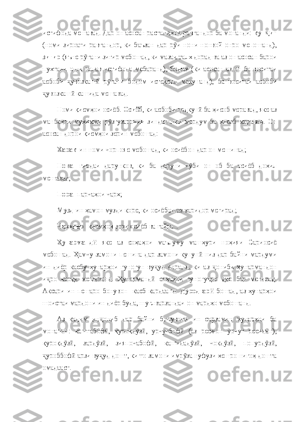 истифода мешавад. Дар он асосан растаниҳои равғандор ба монанди:  кун итҷ
(номи   зироати   равғандор,   ки   баъзан   дар   р и   нони   нонвой   онро   мепошанд),	
ӯ
зиғир  (яъне р ғани зиғир мебошад, ки мазаи талх дорад ва аз он асосан барои	
ӯ
пухтани   оши   палав   истифода   мебаранд),   бодом   (ки   асосан   аз   он   ба   воситаи
асбоби   увозкаш   р ғани   бодом   истеҳсол   мекунанд),   ба   воситаи   асбоби	
ҷ ӣ ӯ
увозкаш  кашида мешавад. 	
ҷ ӣ
Номи қисмҳои осиёб.  Осиёб , ки асбоби ордкун  ба ҳисоб меравад, яке аз	
ӣ
манбаҳои   муҳимми   р згузаронии   зиндагонии   мардум   ба   ҳисоб   меравад.   Он	
ӯ
асосан дорои қисмҳои зерин мебошад: 
Харак - ин номи чорпояе мебошад, ки осиёбон дар он мешинад;
Нова -   гирдаи   дарунков,   ки   ба   даруни   ч би   он   об   ба   осиёб   дохил	
ӯ
мешавад;
Пора  - парчаҳои чарх;
Музд - ин ҳамон музди коре, ки осиёбон аз харидор мегирад;
Чархгир  -қисмҳои зери осиёб ва ғайра...
Ҳунарманд  	
ӣ яке   аз   соҳаҳои   маълуму   машҳури   ноҳияи   Сариосиё
мебошад. Ҳамчу замони пешина дар замони кунун  низ дар байни мардуми	
ӣ
ин   диёр   касбу   ҳунарҳои   гуногун   ву уд   доранд,   ки   аз   ониби   ҳунармандон	
ҷ ҷ
и ро   карда   мешаванд.   Ҳунарманд   соҳаҳои   гуногунро   дар   бар   мегирад.	
ҷ ӣ
Аксари   ин   пешаро   бонувон     касб   кардаанд.   Дуредгар  	
ӣ бошад,   аз   ҳунарҳои
шоистаи мардони ин диёр буда, шуғлварзандаи он мардҳо мебошанд. 
Аз   қадим   ин ониб   дар   байни   бонувони   ин   сарзамин   ҳунарҳои   ба	
ҷ
монанди:   каштабоф ,   қуроқд з ,   урчуғбоф   (аз   ресмон   урчуғ   ресидан),
ӣ ӯ ӣ ӣ
қуроқд з ,   зард з ,   зияпочабоф ,   кашидад з ,   чокд з ,   попурд з ,	
ӯ ӣ ӯ ӣ ӣ ӯ ӣ ӯ ӣ ӯ ӣ
уроббоф  арзи ву уд дошт, ки то замони имр за нуфузи хешро нигоҳ дошта	
ҷ ӣ ҷ ӯ
омадааст.  