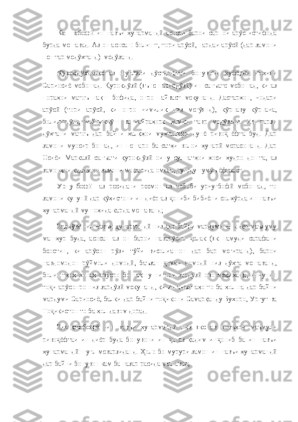 Каштабофӣ -ин   навъи   ҳунарманд   асосан   барои   сарпои   ар с   истифода	ӣ ӯ
бурда мешавад. Аз он асосан: болишт, тори ар с , пардаи ар с  (дар замони	
ӯ ӣ ӯ ӣ
пештар мед хтанд)  мед занд. 	
ӯ ӯ
Қуроқд з
ӯ ӣ -Яке   аз   шуғлҳои   д стдоштаи   бонувони   хуфарии   ноҳияи	ӯ
Сариосиё   мебошад.   Қуроқд з   (яъне   парчад з )-ин   санъате   мебошад,   ки   аз	
ӯ ӣ ӯ ӣ
пораҳои   матоъ   нақш   бофида,   онро   пайваст   мекунанд.   Дастархон,   чодари
ар с   (тори   ар с ,   ки   онро   чимилиқ   низ   мег янд),   к рпаву   к рпача,	
ӯ ӣ ӯ ӣ ӯ ӯ ӯ
болиштп ш,   чойникп ш   ва   ғайраҳоро   ҳамин   тавр   мед занд.   Ин   тарзи	
ӯ ӯ ӯ
д хтани   матоъ   дар   байни   халқҳои   мухталифи   дунё   риво   ёфта   буд.   Дар	
ӯ ҷ
замони   муосир   бошад,   ин   пешаро   ба   сатҳи   волои   ҳунар   мерасонанд.   Дар	
ӣ
Осиёи   Марказ   санъати   қуроқд з   оину   суннатҳои   хоси   худро   дошта,   аз	
ӣ ӯ ӣ
замонҳои қадим то замони мо расида омада, рушду нум ъ ёфтааст.	
ӯ
Урчуғбоф  	
ӣ -аз   ресидани   ресмон   аз   асбоби   урчуғбоф   мебошад,   то	ӣ
замони кунун  дар к ҳистони ин диёр аз  ониби бибиёни солх рда ин навъи	
ӣ ӯ ҷ ӯ
ҳунарманд  мушоҳида карда мешаванд;	
ӣ
Зард з  
ӯ ӣ -ин навъи ҳунарманд  низ дар байни мардуми ин диёр маълуму	ӣ
машҳур   буда,   асосан   аз   он   барои   навар сон   елак   (як   намуди   сарафани	
ӯ ҷ
беостин,   ки   ар сон   р зи   т йи   висолиашон   дар   бар   мегиранд),   барои	
ӯ ӯ ӯ
навдомодон   р ймоли   домод ,   баъзан   омаи   домод   низ   д хта   мешаванд,	
ӯ ӣ ҷ ӣ ӯ
болиштҳои   хонаи   ар сро   бо   нақшу   нигори   зард з   оро   медиҳанд,   инчунин	
ӯ ӯ ӣ
то и ар сонро низ зард з  мекунанд, ки ин анъанаҳо то ба ҳол на дар байни	
ҷ ӯ ӯ ӣ
мардуми Сариосиё, балки дар байни то икони Самарқанду Бухоро, Ургут ва	
ҷ
То икистон то ба ҳол давом дорад. 	
ҷ
Зияпочабоф  	
ӣ -ин   навъи   ҳунарманд   низ   яке   аз   навъҳои   маъмули	ӣ
риво ёфтаи   ин   диёр   буда   бонувони   ин   о   аз   қадим   ин ониб   ба   ин   навъи	
ҷ ҷ ҷ
ҳунарманд  шуғл меварзиданд. Ҳоло бо мурури замон ин навъи ҳунарманд	
ӣ ӣ
дар байни бонувон кам ба назар расида мешавад; 