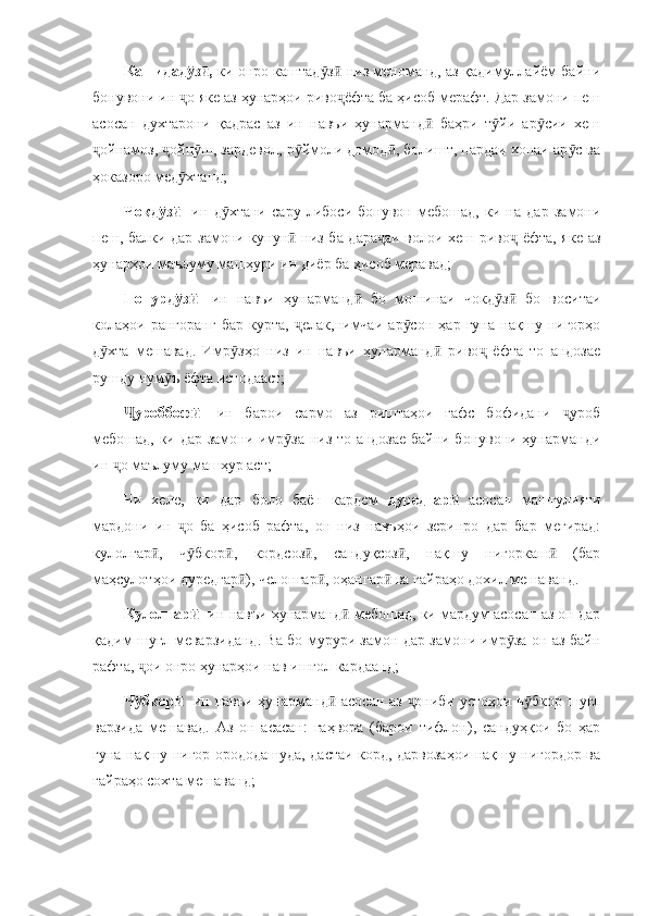 Кашидад з , ӯ ӣ ки онро каштад з  низ меноманд, аз қадимуллайём байни	ӯ ӣ
бонувони ин  о яке аз ҳунарҳои риво ёфта ба ҳисоб мерафт. Дар замони пеш	
ҷ ҷ
асосан   духтарони   қадрас   аз   ин   навъи   ҳунарманд   баҳри   т йи   ар сии   хеш	
ӣ ӯ ӯ
ойнамоз,  ойп ш, зардевол, р ймоли домод , болишт, пардаи хонаи ар с ва	
ҷ ҷ ӯ ӯ ӣ ӯ
ҳоказоро мед хтанд;	
ӯ
Чокд з  	
ӯ ӣ -ин   д хтани   сару   либоси   бонувон   мебошад,   ки   на   дар   замони	ӯ
пеш, балки дар замони кунун  низ ба дара аи волои хеш риво  ёфта, яке аз	
ӣ ҷ ҷ
ҳунарҳои маълуму машҳури ин диёр ба ҳисоб меравад;
Попурд з  	
ӯ ӣ -ин   навъи   ҳунарманд   бо   мошинаи   чокд з   бо   воситаи	ӣ ӯ ӣ
колаҳои   рангоранг   бар   курта,   елак,нимчаи   ар сон   ҳар   гуна   нақшу   нигорҳо	
ҷ ӯ
д хта   мешавад.   Имр зҳо   низ   ин   навъи   ҳунарманд   риво   ёфта   то   андозае	
ӯ ӯ ӣ ҷ
рушду нум ъ ёфта истодааст;	
ӯ
уроббоф  	
Ҷ ӣ -ин   барои   сармо   аз   риштаҳои   ғафс   бофидани   уроб	ҷ
мебошад, ки дар замони имр за низ то андозае байни бонувони ҳунарманди	
ӯ
ин  о маълуму машҳур аст;	
ҷ
Чи   хеле,   ки   дар   боло   баён   кардем   дуредгар	
ӣ   асосан   машғулияти
мардони   ин   о   ба   ҳисоб   рафта,   он   низ   навъҳои   зеринро   дар   бар   мегирад:	
ҷ
кулолгар ,   ч бкор ,   кордсоз ,   сандуқсоз ,   нақшу   нигоркаш   (бар	
ӣ ӯ ӣ ӣ ӣ ӣ
маҳсулотҳои дуредгар ), челонгар , оҳангар  ва ғайраҳо дохил мешаванд. 	
ӣ ӣ ӣ
Кулолгар  	
ӣ -ин навъи ҳунарманд  мебошад, ки мардум асосан аз он дар	ӣ
қадим шуғл меварзиданд. Ва бо мурури замон дар замони имр за он аз байн	
ӯ
рафта,  ои онро ҳунарҳои нав ишғол кардаанд;	
ҷ
Ч бкор  
ӯ ӣ -ин навъи ҳунарманд  асосан аз  ониби устоҳои ч бкор шуғл	ӣ ҷ ӯ
варзида   мешавад.   Аз   он   асасан:   гаҳвора   (барои   тифлон),   сандуҳқои   бо   ҳар
гуна нақшу нигор орододашуда, дастаи корд, дарвозаҳои нақшу нигордор ва
ғайраҳо сохта мешаванд; 