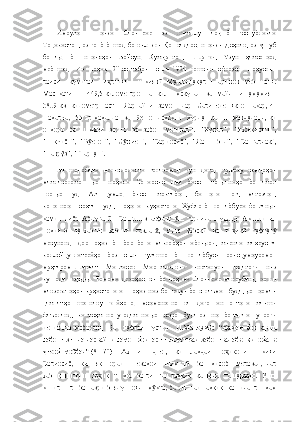 Имр зҳо     ноҳияи     Сариосиё     аз     шимолу   шарқ   бо   Республикаиӯ
То икистон,  аз ғарб  бошад  бо вилояти Қашқадарё,  ноҳияи  Деҳнав, аз   ануб	
ҷ ҷ
бошад,     бо     ноҳияҳои     Бойсун,     Қумқ рғон,       Ш рч ,     Узун     ҳамсарҳад	
ӯ ӯ ӣ
мебошад.   Ин   ноҳия   20-сентябри     соли 1926   ташкил   ёфтааст.   Нахустин
раиси     кумитаи     и роияи     ноҳияв   Муллошукур   Шарифов   мебошанд.	
ҷ ӣ
Масоҳати     он   449,5-километрро     ташкил       мекунад     ва     майдони     умумияш
3809-кв     километр     аст.       Дар   айни     замон     дар     Сариосиё     якто   шаҳар,   4-
шаҳарча,     55-то   маҳалла     ва   198-то     деҳаҳои     хурду     калон     мав уданд,   ки	
ҷ
онҳоро   бо   номҳои   зерин   ба   забон   мегиранд.   “Хуфар”,   “ збекистон”,	
Ӯ
“Тоқчиён”,   “Б стон”,   “С фиён”,   “Сариосиё”,   “Дашнобод”,   “Сангардак”,	
ӯ ӯ
“Навр з”, “Шарғун”.	
ӯ
Бо   шарофати   истиқлолияти   ватанамон   чун   дигар   г шаву   канорҳои	
ӯ
мамлакатамон     дар     ноҳияи     Сариосиё     низ     бисёр     ободониҳо     ба     амал
оварда   шуд.     Аз     умла,     бисёр     мактабҳо,     биноҳои     нав,     мағозаҳо,	
ҷ
корхонаҳо   сохта шуда,    роҳҳои   к ҳистони    Хуфар  бо ташаббуси  фарзанди	
ӯ
ҳамин   диёр   Абдуған     Сангинов   асфалтп ш   гардида   шуданд.   Аҳолии   ин	
ӣ ӯ
ноҳия   бо   ду   забон:     забони     давлат ,     яъне     збек     ва     то ик     гуфтуг	
ӣ ӯ ӣ ҷ ӣ ӯ
мекунанд.  Дар ноҳия  бо  баробари  мактабҳои  ибтидо ,  миёнаи  махсус ва	
ӣ
коллей у   литсейҳо     боз     соли     гузашта     бо     ташаббуси     раис умҳурамон	
ҷ ҷ
м ҳтарам   Шавкат     Мирзиёев     Миромонович     институти     педагог     низ	
ӯ ӣ
кушода     гардид.   Тамоми   деҳаҳое,   ки   ба   ноҳияи   Сариосиё   мансубанд,   ҳатто
мавзеъгоҳҳои к ҳистони ин ноҳия низ бо нер и барқ таъмин буда, дар ҳамаи	
ӯ ӯ
амоатҳо   ошхонаву     чойхона,     меҳмонхона     ва     дигар   иншоотҳои     маиш	
ҷ ӣ
фаъоланд,   ки меҳмонону одамони дар сафар буда аз онҳо ба таври пурраг	
ӣ
истифода   мебаранд.   Ба     гуфтаи     устод     Н.Маъсум :   “Ҳамаи   боигарии	
ӣ
забони зинда дар айни замон боигарии лексикаи забони адаб  -китобат	
ӣ ӣ
ҳисоб   меёбад” .(81-70).     Аз     ин     ост,     ки     лаҳ аи     то икони     ноҳияи	
ҷ ҷ ҷ
Сариосиё,     ки     як   пораи     шеваҳои     шимол     ба     ҳисоб     меравад,   дар	
ӣ
забоншиносии     то ик     то   ҳол   ба   риштаи   таҳқиқ     кашида     нашудааст.     З-ин	
ҷ
хотир онро ба таври бояду шояд ом хта, ба риштаи таҳқиқ   кашиданро   ҳам	
ӯ 