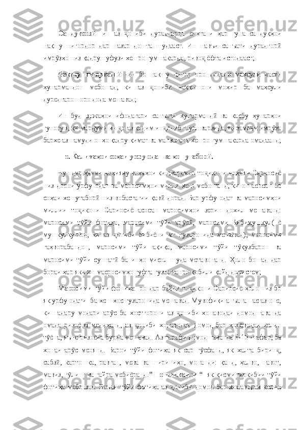 Сандуқсоз  ӣ -ин   аз   ониби   дурадгарон   сохтани   ҳар   гуна   сандуқҳои	ҷ
нақшу   нигордор   дар   назар   дошта   шудааст.   Ин   навъи   санъати   дурадгор	
ӣ
имр зҳо низ қадру нуфузи хешро гум накарда, риво  ёфта истодааст;	
ӯ ҷ
Нақшу   нигоркаш  	
ӣ -ин   бо   нақшу   нигор   оро   додани   маҳсули   дасти
ҳунармандон   мебошад,   ки   аз   ониби   наққошони   моҳир   ба   маҳсули	
ҷ
дуредгарон оро дода мешавад;
Ин   буд   вожаҳои   ифодагари   санъати   ҳунарманд   ва   касбу   ҳунарҳои	
ӣ
гуногун, ки мардуми ин  о аз қадим ин ониб шуғл варзида, то замони имр за	
ҷ ҷ ӯ
бархе аз намуди онҳо қадру қимат ва манзалати хешро гум накарда омадаанд;
     e . Калимаҳои соҳаи урфу одат ва хешутабор .	
ӣ
Чун дар ҳамаи ноҳияву воҳаҳои кишварамон то икони ноҳияи Сариосиё
ҷ
низ   дорои   урфу   одат   ва   маросимҳои   милли   хеш   мебошанд,   ки   он   асосан   ба
соҳаи хешутабор  низ вобастагии қав  дорад. Бар урфу одат ва маросимҳои	
ӣ ӣ
миллии   то икони   Сариосиё   асосан   маросимҳои   зерин   дохил   мешаванд:	
ҷ
маросими   т йи   фотиҳа,   маросими   т йи   ар с ,   маросими   Бибимушкул(   ё
ӯ ӯ ӯ ӣ
мушкулкушод,   ки   аз   ониби   бибиёни   мо   гузаронида   мешавад),   маросими	
ҷ
гаҳворабандон,   маросими   т йи   ақиқа,   маросими   т йи   т қузбарон   ва	
ӯ ӯ ӯ
маросими   т йи   суннат   ба   инҳо   мисол   шуда   метавонанд.   Ҳоло   бошад   дар	
ӯ ӣ
бораи ҳар яки ин масросимҳо гуфта гузаштанро қобили қайд донистем;
Маросими т йи фотиҳа  	
ӯ -ро дар байни то икони Сариосиё ҳоло низ бо	ҷ
як урфу одати  ба хеш хос гузаронида мешавад. Мувофиқи анъана пас аз оне,
ки   падару   модари   ар с   ба   хостгорони   аз   ониби   хонаводаи   домодшаванда	
ӯ ҷ
омада   ризоёна   медиҳанд,   аз   ониби   хонаводаи   домод   бар   хонаводаи   келин	
ҷ
т ёна, яъне ризоёна бурда мешавад. Аз тарафи домодшаванда 8-10 -нафар, ба	
ӯ
хонаи   ар с   меоянд.   Барои   т йи   фотиҳа   як   сар   г сфанд,   як   халта   бирин ,	
ӯ ӯ ӯ ҷ
сабз ,   картошка,   равған,   мева   ва   шириниҳо,   монанди:   қанд,   ҳалво,   навот,	
ӣ
мавиз, ғ линг ва ғайра мебиёранд.	
ӯ ”   Ноншиканон “  -як қисми таркибии т йи	ӯ
фотиҳа   мебошад.   Баъди   т йи   фотиҳа   аз   ониби   домод   бар   хонаводаи   келин	
ӯ ҷ 