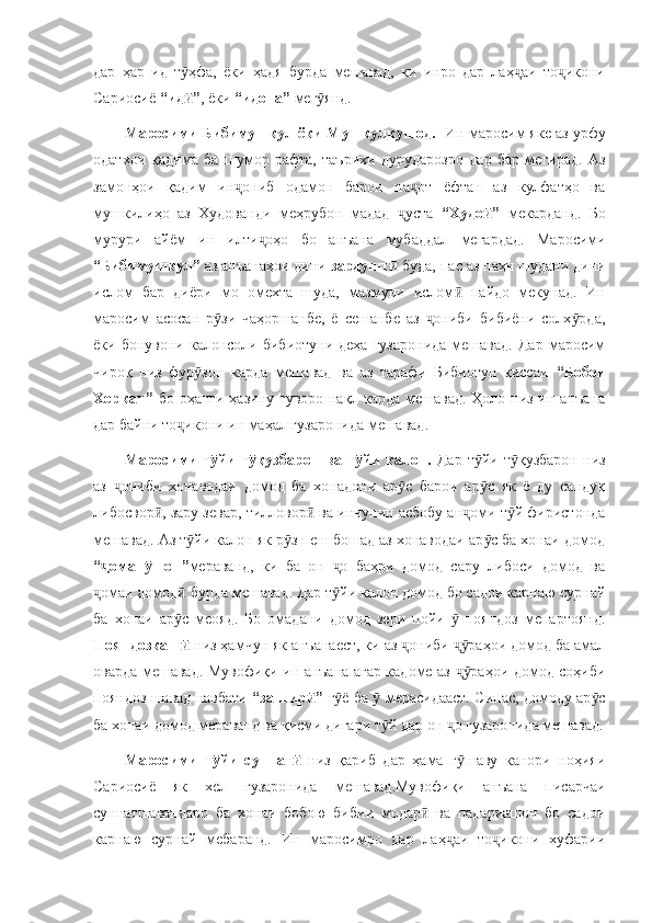 дар   ҳар   ид   т ҳфа,   ёки   ҳадя   бурда   мешавад,   ки   инро   дар   лаҳ аи   то икониӯ ҷ ҷ
Сариосиё  “ид ”
ӣ , ёки  “идона”  мег янд. 	ӯ
Маросими Бибимушкул ёки Мушкулкушод.    Ин маросим яке аз урфу
одатҳои   қадима   ба   шумор   рафта,   таърихи   дурударозро   дар   бар   мегирад.   Аз
замонҳои   қадим   ин ониб   одамон   барои   на от   ёфтан   аз   кулфатҳо   ва	
ҷ ҷ
мушкилиҳо   аз   Худованди   меҳрубон   мадад   уста  	
ҷ “Худо ”	ӣ   мекарданд.   Бо
мурури   айём   ин   илти оҳо   бо   анъана   мубаддал   мегардад.   Маросими	
ҷ
“Бибимушкул”  аз анъанаҳои дини  зардушт  	
ӣ буда, пас аз паҳн шудани дини
ислом   бар   диёри   мо   омехта   шуда,   мазмуни   ислом   пайдо   мекунад.   Ин	
ӣ
маросим   асосан   р зи   чаҳоршанбе,   ё   сешанбе   аз   ониби   бибиёни   солх рда,	
ӯ ҷ ӯ
ёки  бонувони  калонсоли  бибиотуни  деҳа   гузаронида   мешавад.  Дар   маросим
чироқ   низ   фур зон   карда   мешавад   ва   аз   тарафи   Бибиотун   қиссаи  	
ӯ “Бобои
Хоркан”   бо оҳанги ҳазину гуворо нақл карда мешавад. Ҳоло низ ин анъана
дар байни то икони ин маҳал гузаронида мешавад. 	
ҷ
Маросими   т йи   т қузбарон   ва   т йи   калон.  	
ӯ ӯ ӯ Дар   т йи   т қузбарон   низ	ӯ ӯ
аз   ониби   хонаводаи   домод   ба   хонадони   ар с   барои   ар с   як   ё   ду   сандуқ	
ҷ ӯ ӯ
либосвор , зару зевар, тилловор  ва инчунин асбобу ан оми т й фиристонда	
ӣ ӣ ҷ ӯ
мешавад. Аз т йи калон як р з пеш бошад аз хонаводаи ар с ба хонаи домод	
ӯ ӯ ӯ
“ омап шон”	
ҷ ӯ мераванд,   ки   ба   он   о   баҳри   домод   сару   либоси   домод   ва	ҷ
омаи домод  бурда мешавад. Дар т йи калон домод бо садои карнаю сурнай	
ҷ ӣ ӯ
ба   хонаи   ар с   меояд.   Бо   омадани   домод   зери   пойи     пояндоз   мепартоянд.	
ӯ ӯ
Пояндозкаш  
ӣ низ ҳамчун як анъанаест, ки аз  ониби  раҳои домод ба амал	ҷ ҷӯ
оварда мешавад. Мувофиқи ин анъана агар кадоме аз  раҳои домод соҳиби	
ҷӯ
пояндоз шавад навбати   “зангир ”  	
ӣ г ё ба   мерасидааст. Сипас, домоду ар с	ӯ ӯ ӯ
ба хонаи домод мераванд ва қисми дигари т й дар он  о гузаронида мешавад.	
ӯ ҷ
Маросими   т йи   суннат  	
ӯ ӣ низ   қариб   дар   ҳама   г шаву   канори   ноҳияи	ӯ
Сариосиё   як   хел   гузаронида   мешавад.Мувофиқи   анъана   писарчаи
суннатшавандаро   ба   хонаи   бобою   бибии   модар   ва   падариашон   бо   садои	
ӣ
карнаю   сурнай   мебаранд.   Ин   маросимро   дар   лаҳ аи   то икони   хуфарии	
ҷ ҷ 