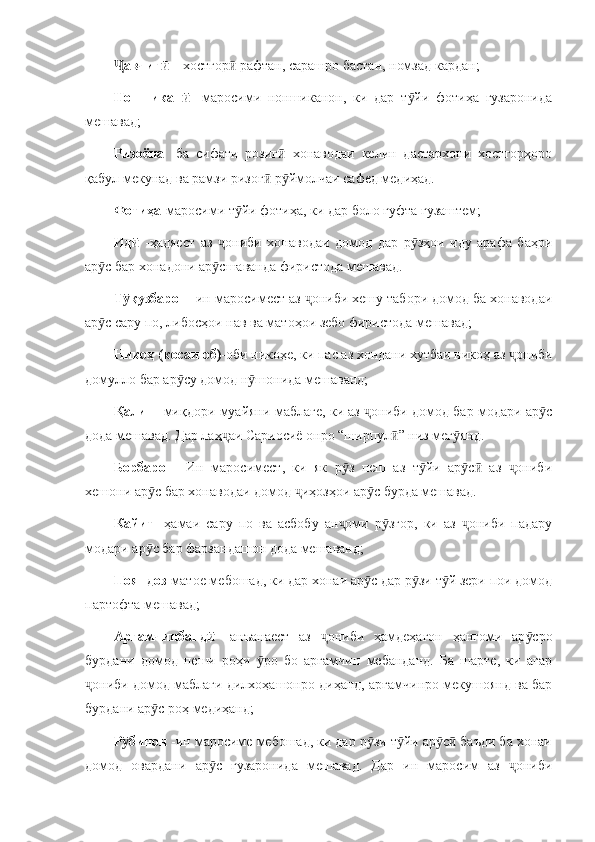 авчиг  Ҷ ӣ – хостгор  рафтан, сарашро бастан, номзад кардан;	ӣ
Ноншикан  	
ӣ -маросими   ноншиканон,   ки   дар   т йи   фотиҳа   гузаронида	ӯ
мешавад;
Ризоёна   -ба   сифати   розиг   хонаводаи   келин   дастархони   хостгорҳоро	
ӣ
қабул мекунад ва рамзи ризог  р ймолчаи сафед медиҳад. 	
ӣ ӯ
Фотиҳа - маросими т йи фотиҳа, ки дар боло гуфта гузаштем;	
ӯ
Ид  	
ӣ -ҳадяест   аз   ониби   хонаводаи   домод   дар   р зҳои   иду   арафа   баҳри	ҷ ӯ
ар с бар хонадони ар сшаванда фиристода мешавад.	
ӯ ӯ
Т қузбарон 	
ӯ -ин маросимест аз  ониби хешу табори домод ба хонаводаи	ҷ
ар с сару по, либосҳои нав ва матоҳои зебо фиристода мешавад;	
ӯ
Никоҳ (косаи об) -оби никоҳе, ки пас аз хондани хутбаи никоҳ аз  ониби	
ҷ
домулло бар ар су домод н шонида мешаванд;	
ӯ ӯ
Қалин   -миқдори муайяни маблағе, ки аз  ониби домод бар модари ар с	
ҷ ӯ
дода мешавад. Дар лаҳ аи Сариосиё онро “ширпул ” низ мег янд. 	
ҷ ӣ ӯ
Борбарон   -Ин   маросимест,   ки   як   р з   пеш   аз   т йи   ар с   аз   ониби	
ӯ ӯ ӯ ӣ ҷ
хешони ар с бар хонаводаи домод  иҳозҳои ар с бурда мешавад. 	
ӯ ҷ ӯ
Кайит   -ҳамаи   сару   по   ва   асбобу   ан оми   р згор,   ки   аз   ониби   падару	
ҷ ӯ ҷ
модари ар с бар фарзандашон дода мешаванд;	
ӯ
Пояндоз -матое мебошад, ки дар хонаи ар с дар р зи т й зери пои домод	
ӯ ӯ ӯ
партофта мешавад;
Арғамчинбанд  	
ӣ -анъанаест   аз   ониби   ҳамдеҳагон   ҳангоми   ар сро	ҷ ӯ
бурдани   домод   пеши   роҳи   ро   бо   арғамчин   мебанданд.   Ба   шарте,   ки   агар	
ӯ
ониби домод маблағи дилхоҳашонро диҳанд, арғамчинро мекушоянд ва бар	
ҷ
бурдани ар с роҳ медиҳанд;	
ӯ
Р бинон 	
ӯ -ин маросиме мебошад, ки дар р зи т йи ар с  баъди ба хонаи	ӯ ӯ ӯ ӣ
домод   овардани   ар с   гузаронида   мешавад.   Дар   ин   маросим   аз   ониби	
ӯ ҷ 