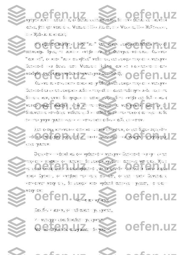 мурури замон пас аз оне, ки фарзанддор мешавад, бо номи фарзандаш ҳамроҳ
карда,  ро  еғ мезананд. Масалан: Очи Далер, они Мадина, Очи Хайриддин,ӯ ҷ
они Ҳафиза ва ҳоказо;
Ин   ифодаи   мазкури   номи   “зан”   дар   ҳамаи   лаҳ аҳои   забони   то ик	
ҷ ҷ ӣ
сермаҳсул   буда,   то   замони   имр з   низ   кор   фармуда   мешавад.   Калимаи	
ӯ
“кампир”,  ки  хоси  “зани  солх рда”   мебошад,  дар  лаҳ аи   то икони  мардуми	
ӯ ҷ ҷ
Сариосиё   низ   фаъол   аст.   Масалан:   Бобою   кампир   якдигаригешонқати
меҳбубонан.( лаҳ аи хуфариёни мардуми Сариосиё);	
ҷ
Калима ва истилоҳоти соҳаи хешутабор  дар лаҳ аи то икони мардуми	
ӣ ҷ ҷ
Сариосиё аз дигар лаҳ аҳои забони то ик  он қадар тафовути зиёд надошта	
ҷ ҷ ӣ
бошанд   ҳам,   аммо   бо   ву уди   он   асрҳо   ин ониб   то   имр з   дар   байни   халқ	
ҷ ҷ ӯ
мавқеи   худро   маҳфуз   нигоҳ   дошта   омадааст   ва   мардуми   ин   диёр   аз   он
босамарона истифода  мебаранд. З-ин сабаб ба риштаи таҳқиқ кашидан ва ба
риштаи умум гузаронидани ин истилоҳро қобили қайд донистем.
Дар қисми хотимавии кори хеш лозим донистам, ки дар бораи э одиёти	
ҷ
шифоҳии   мардуми   хуфариёни   ноҳияи   Сариосиё   низ   маълумоти   муфассал
дода гузарам. 
Э одиёти   шифоҳ -халқии   хуфариёни   мардуми   Сариосиё   низ   чун   дигар	
ҷ ӣ
то икони   воҳаҳои   кишварамон   бо   лаҳ аи   худашон   сароида   мешавад.   Ҳоло	
ҷ ҷ
чанде аз ин э одиёти шеваи хуфариён, ки аз  ониби шоири шинохтаи зодаи	
ҷ ҷ
воҳаи   Сурхон,   ки   имр зҳо   таи   чанд   сол   аст,   ки   дар   шаҳри   Самарқанд	
ӯ
истиқомат   мекунанд,   бо   лаҳ аи   хоси   хуфар   сароида   шудааст,   пешакаш	
ҷ ӣ
мекунем:
                                        Бо шеваи хупар  	
ӣ
Сад билиъазим,  ки шаб саҳар шуд духтар, 
Ин мардуми деҳа бохабар шуд духтар.
Мошини Хупар бо чангу хокаш бигузашт,  