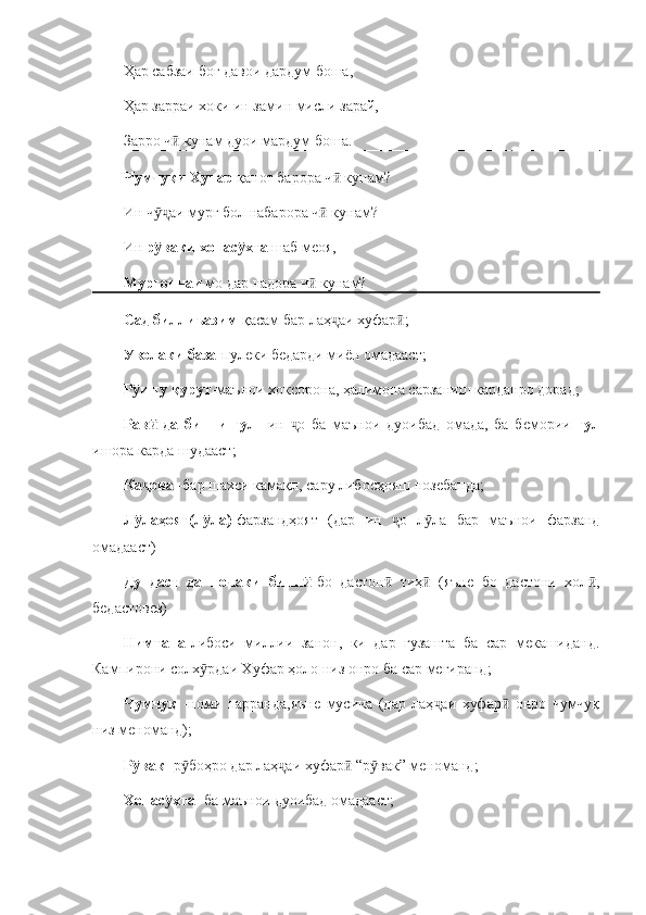 Ҳар сабзаи боғ давои дардум боша,
Ҳар зарраи хоки ин замин мисли зарай, 
Зарро ч  кунам дуои мардум боша. ӣ
Чумчуқи Хупар  қанот барора ч  кунам?	
ӣ
Ин ч аи мурғ бол набарора ч  кунам?	
ӯҷ ӣ
Ин  р ваки хонас хта 
ӯ ӯ шаб меоя, 
Мурғончаи  мо дар надора ч  кунам?	
ӣ
Сад биллиъазим -қасам бар лаҳ аи хуфар ;	
ҷ ӣ
Уволаки база - пулеки бедарди миён омадааст;
Р и ту қурут	
ӯ -маънои хоксорона, ҳалимона сарзаниш карданро дорад;
Рав   да   бинни   гул  	
ӣ - ин   о   ба   маънои   дуоибад   омада,   ба   бемории  	ҷ гул
ишора карда шудааст;
Ка ова 	
ҷ - бар шахси камақл, сару либосҳояш нозебанда;
Л лаҳоят(л ла)
ӯ ӯ -фарзандҳоят   (дар   ин   о   л ла   бар   маънои   фарзанд	ҷ ӯ
омадааст)
Ду   даст   да   почаки   бинн	
ӣ - бо   дастон   тиҳ   (яъне   бо   дастони   хол ,	ӣ ӣ ӣ
бедастовез)
Нимтана - либоси   миллии   занон,   ки   дар   гузашта   ба   сар   мекашиданд.
Кампирони солх рдаи Хуфар ҳоло низ онро ба сар мегиранд;	
ӯ
Чумчуқ   -номи   парранда,яъне   мусича   (дар   лаҳ аи   хуфар   онро   чумчуқ	
ҷ ӣ
низ меноманд);
Р вак 	
ӯ -р боҳро дар лаҳ аи хуфар  “р вак” меноманд;	ӯ ҷ ӣ ӯ
Хонас хта 	
ӯ -ба маънои дуоибад омадааст; 
