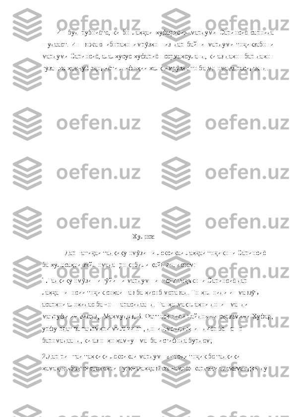 Ин   буд   рубоиёте,   ки   бо   лаҳ аи   хуфариёни   мардуми   Сариосиё   сароидаҷ
шудааст.   Ин   вожаю   ибораҳо   имр зҳо   низ   дар   байни   мардуми   то икзабони
ӯ ҷ
мардуми Сариосиё, алалхусус хуфариён сермаҳсуланд, ки аз даҳон бар даҳон
гузашта ҳамчун э одиёти шифоҳии халқ имр зҳо то ба мо омада расидаанд.	
ҷ ӯ
                                                     Хулоса
             Дар нати аи тадқиқу ом зиши лексикаи лаҳ аи то икони Сариосиё 
ҷ ӯ ҷ ҷ
ба хулосаҳои зайл омаданро қобили қайд донистем:
1. Тадқиқу ом зиши г йиши мардумшиносии то икони Сариосиё дар 	
ӯ ӯ ҷ
лаҳ ашиносии то ик соҳаи нав ба ҳисоб меравад. То ҳол оиди ин мавз ъ 	
ҷ ҷ ӯ
асарҳои алоҳидае ба чоп нарасидаанд. Танҳо мақолаҳои донишманди 
маъруфи ин диёр Д. Маҳмудов, Б. Фаттоев оиди пайдоиши сарзамини Хуфар,
урфу одат ва таъомҳои миллии он, донишмандони ин диёр ба нашр 
баромадаанд, ки аз онҳо ҳамчун манба истифода бурдем;
2. Дар риштаи таҳқиқи лексикаи мардумшиносии то ик бе тадқиқи 	
ҷ
ҳама онибаи системаҳои нутқи лаҳ ав  ва намоён кардани алоқамандии ду 	
ҷ ҷ ӣ 