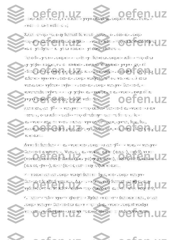 шохаи забони милл , яъне забони умумихалқ  ва лаҳ аҳои маҳалл  амали ӣ ӣ ҷ ӣ
имконнопазир мебошанд;
3. Дар нати аи тадқиқу баррас  ба мо аён гардид, ки лексикаи лаҳ аи 	
ҷ ӣ ҷ
то икони Сариосиё яке аз лаҳ аҳои шимолии забони то ик  ба ҳисоб рафта, 	
ҷ ҷ ҷ ӣ
хеле пуробуранг ва пур аз вожаҳои пурқимат иборатанд.
Таркиби луғавии лаҳ аҳои ин диёр чун бархе аз лаҳ аҳои забони то ик  аз 	
ҷ ҷ ҷ ӣ
ду гур ҳи вожаҳо, яъне:  	
ӯ вожаҳои лаҳ ав  	ҷ ӣ ва  вожаҳои умумито ик  	ҷ ӣ
иборат аст. Калимаҳои хоси лаҳ а ва диалектизмҳои лексик  бошад, яке аз 	
ҷ ӣ
қабатҳои муҳимми лексикаи лаҳ аи мазкурро ташкил медиҳанд. Яке аз 
ҷ
масъалаҳои мубрами ом зиши лексикаи лаҳ аи мардуми Сариосиё, ин 	
ӯ ҷ
ҳаматарафа ом хтани ин ду гур ҳи калимаҳо, яъне калимаҳои 	
ӯ ӯ лаҳ ав  	ҷ ӣ ва 
умумито ик  	
ҷ ӣ дар лаҳ аи мазкур мебошанд. 	ҷ
Дарвоқеъ, дар г йиши мардумони то икзабони Сариосиё калимаҳое низ кам 	
ӯ ҷ
нестанд, ки аз забони адабии то ик  тафовут надошта бошанд. Ба ин 	
ҷ ӣ
калимаҳои зеринро мисол овардан мумкин аст: одам, духтар, бача, бад, 
ҳадаҳа, саросема, рафта омад, гуфт, хуб, рафт, гарм, хок, осмон, борон, санг 
ва ҳоказо...
Аммо бо баробари ин калимаҳо хоси лаҳ а низ дар г йиши маҳалии мардуми	
ҷ ӯ
Сариосиё кам нестанд. Масалан, калимаҳои: қастан (қасдан), ов (об), мямон 
(меҳмон), товистон (тобистон), хънук (хунук, сармо), овёр  (обёр ), кафлес 	
ӣ ӣ
(кавлес, ч мич), сачоғ (сачоқ, дастпоккунак) ва ҳоказо...	
ӯ
Ин вожаҳо дар дар лаҳ аи мазкур фаровон буда, хоси лаҳ аи мардуми 	
ҷ ҷ
Сариосиё ба ҳисоб мераванд. Аз ин лиҳоз тадқиқу баррас  дар муқоисаву 	
ӣ
мубодилаи онҳо бо забони адабии то ик аҳамияти калонро пайдо мекунанд;	
ҷ
4. Шароити табии муҳити к ҳистони Хуфар имконияти фароҳам овард, ки дар	
ӯ
лаҳ аи мардуми Сариосиё аз қадим ин ониб калимаҳои лаҳ ав  маҳфуз 	
ҷ ҷ ҷ ӣ
мондаанд, ки имр зҳо низ дар минтақаҳои к ҳистон онро ба таври васеъ 	
ӯ ӯ 