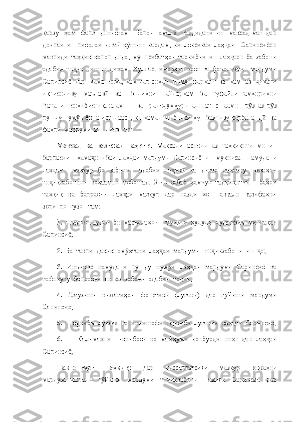 қарзу     ҳам     фарз     донистам.     Барои     амал     гардидани   ин     мақсад   ман   дарӣ
доираи   ин   рисолаи   илм   к шиш   кардам,   ки   лексикаи   лаҳ аи     Сариосиёро	
ӣ ӯ ҷ
мавриди   таҳқиқ   қарор   дода,   муносибатҳои   таркибии   ин   лаҳ аро   ба   забони	
ҷ
адабии   то ик   нишон   диҳам.   Хуллас,   имр зҳо   ҳаёт   ва   фаъолияти     мардуми	
ҷ ӯ
Сариосиё   дар   ҳама   соҳа, ҳам дар соҳаи   илму   фарҳанг ва   ҳам   аз    иҳати	
ҷ
иқтисодиву     маънав     ва     ободиҳои     пайдарҳам     ба     туфайли   ғамхориҳои	
ӣ
Ватани     соҳибистиқлоламон     ва     раис умҳури   адолатпешаамон   р з   аз   р з	
ҷ ӯ ӯ
рушду нум ъ ёфта истодааст, ки ҳамаи ин боиси хушбахтиву сарбаланд    ва	
ӯ ӣ
фахри  мардуми  ин  диёр  аст. 
Мақсад   ва   вазифаи   таҳқиқ.   Мақсади   асосии   аз   таҳқиқоти   мо   ин
баррасии     ҳама онибаи   лаҳ аи   мардуми   Сариосиё   ин   муқоиса     намудани	
ҷ ҷ
лаҳ аи     мазкур   бо   забони     адабии   то ик   ва   дигар   лаҳ аву   шеваҳои	
ҷ ҷ ӣ ҷ
то икзабонони   воҳаамон   мебошад.   З-ин   сабаб   ҳамчун   тадқиқотч       баҳри
ҷ ӣ
таҳқиқ     ва     баррасии     лаҳ аи     мазкур     дар     назди     хеш     аввало     вазифаҳои	
ҷ
зеринро  гузоштам:
1.   Шинос   шудан   бо   масъалаҳои     муҳити   ҳудуди   уғрофии   минтақаи	
ҷ
Сариосиё;
2.   Ба  таври  дақиқ  ом хтани  лаҳ аи  мардуми   то икзабони  ин   о;	
ӯ ҷ ҷ ҷ
3.   Инъикос   намудани   рушду   нум и   лаҳ аи   мардуми   Сариосиё   ва	
ӯ ҷ
тафовуту  баррасии  он  аз  забони  адабии  то ик;	
ҷ
4.   Ом зиши   вижагиҳои   фонетик   (луғав )   дар   г йиши   мардуми	
ӯ ӣ ӣ ӯ
Сариосиё;
5.     Таркиби  луғав   ва  инкишофи  таркиби  луғавии  лаҳ аи  Сариосиё;	
ӣ ҷ
6.         Калимаҳои     иқтибос   ва   мафҳуми   корбурди   онҳо   дар   лаҳ аи	
ӣ ҷ
Сариосиё;
Навгониҳои   таҳқиқ:   Дар   диссертатсияи   мазкур   вожаҳои
мардумшиносии     г йиши     мардуми     то икзабони     ноҳияи     Сариосиё     дар	
ӯ ҷ 