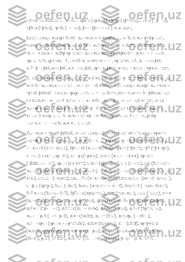 истифода мебаранд. Мисол: к ҳна (кувана), дур ғ ( ртара), либос (п шок), ӯ ӯ ҷӯ ӯ
р боҳ (р вак), гурба (пишак),  чоғ ( чоғи дег) ва ҳоказо;	
ӯ ӯ ӯ ӯ
5. Дар лаҳ аи мазкур бисёр калимаҳое вомех ранд, ки ба соҳаи урфу одат, 	
ҷ ӯ
расму оинҳои қадима ва анъанаҳои мардуми ин  о вобастагии қав  доранд. 	
ҷ ӣ
Ба ин вожаҳои касбу ҳунарҳои қадимаи мардуми к ҳистонзамини ин диёр: 	
ӯ
кулолгар ,  увозкаш , осиёб ва қисматҳои он, ҳунарманд , кашидад з , 	
ӣ ҷ ӣ ӣ ӯ ӣ
ойп шд з , зард з , зияпочад з , қуроқд зиро мисол овардан мумкин аст;	
ҷ ӯ ӯ ӣ ӯ ӣ ӯ ӣ ӯ
6. Таркиби луғавии лаҳ аи Сариосиё хеле бою гуногунранг буда, он асосан аз 	
ҷ
ҳисоби калимаҳои дигар низ инкишоф меёбад. Дар лаҳ аи мазкур калимаҳои 	
ҷ
турк - збек  низ арзи ву уд доранд. Ин албатта зери таъсири бо  збекҳо дар 	
ӣ ӯ ӣ ҷ ӯ
як сарзамин зиндаг  кардани онҳо мебошад. Т ли чандин асрҳо аст, ки аз 	
ӣ ӯ
қадим ин ониб ин ду миллат ҳамчун ёру бародар дар як сарзамин аҳлона 	
ҷ
зиндаг  мекунанд. Бо ҳамдигар муносибати қуда-андаг  дошта, урфу 	
ӣ ӣ
одатҳояшон низ ба ҳам монанд аст. 
Калимаҳои турк - збек , ки дар лаҳ аи Сариосиё дар зери таъсири муҳити 	
ӣ ӯ ӣ ҷ
и тимо  ворид шудаанд, инҳо мебошанд: узук (ангуштар ), кайфият (табъ), 	
ҷ ӣ ӣ
ишқилиб (кори карда), б рдоқ  (моли фарбеҳ), тумор (т мор), т й (т ю сур), 	
ӯ ӣ ӯ ӯ ӯ
эпчил (чаққон, ҳушёр), қошуқ (чумча), қисир (моли нозоям), қучқор 
(г сфанди нар), қулоч (як метр), авқот (х рок), айлана (доира), ака (бародари 	
ӯ ӯ
калон ), айғоқч  (хабаркаш), ақалл  (лоақал), аллондан (фиреб кардан), анча(	
ӣ ӣ ӣ
зиёд), аралаш (омехта), асал ойи (моҳи дамгир ), асра кардан (эҳтиёт кардан),	
ӣ
аш ла (суруд), бало (офат), бахил (хислати инсон ), бекорч  (шахси бекор), 	
ӯ ӣ ӣ
бойвачча (баччаи бой), б йдоқ (му аррад), ғирт (тамоман), дада (падар), етим	
ӯ ҷ
(сағир), й ғ шав (аз наздам дур шав), к ргазма (асбоби аён ), қазо (вафот), 	
ӯ ӯ ӣ
қаймоғ (р и шир), қайроқ (санги сиёҳ), қайсар (якрав), қайч  (бурранда), 
ӯ ӣ
қалинпул  (ширпул ), қамоқ (ҳабс), қанот (бол), қаравул (посбон), 
ӣ ӣ
қаршиқудо (қудоҳои дутарафа), қасам (савганд), қош (абр ), қурумсоқ 	
ӯ
(хасис), қурут ( урғоти сахткардашуда), ми инг (одами майдагап),  йла 	
ҷ ҷ ӯ
(фикр), ула (пайваст), ҳақорат (дашном), чумчуқ (гун ишк) ва ғайра...	
ҷ 