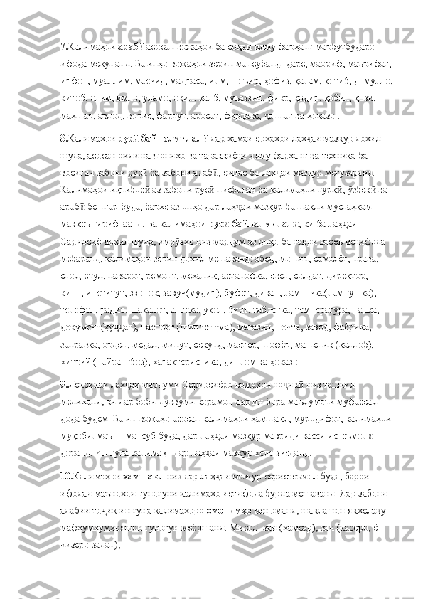 7. Калимаҳои  арабӣ  асосан вожаҳои ба соҳаи илму фарҳанг марбутбударо 
ифода мекунанд. Ба инҳо вожаҳои зерин мансубанд: дарс, маориф, маърифат,
ирфон, муаллим, масчид, мадраса, илм, шоъир, ҳофиз, қалам, котиб, домулло,
китоб, олим, имло, уламо, оқил, қалб, муъаззин, фикр, қодир, қобил, қоз , 	
ӣ
маҳшар, авлод, ворис, фартут, аросат, фирдавс,  аннат ва ҳоказо...	
ҷ
8. Калимаҳои  рус -байналмилал  	
ӣ ӣ дар ҳамаи соҳаҳои лаҳ аи мазкур дохил 	ҷ
шуда, асосан оиди навгониҳо ва тараққиёти илму фарҳанг ва техника ба 
воситаи забони рус  ба забони адаб , сипас ба лаҳ аи мазкур мегузаранд. 	
ӣ ӣ ҷ
Калимаҳои иқтибос  аз забони рус  нисбатан ба калимаҳои турк ,  збек  ва 
ӣ ӣ ӣ ӯ ӣ
араб  бештар буда, бархе аз онҳо дар лаҳ аи мазкур ба шакли мустаҳкам 	
ӣ ҷ
мавқеъ гирифтаанд. Ба калимаҳои  рус -байналмилал	
ӣ ӣ , ки ба лаҳ аи 	ҷ
Сариосиё дохил шуда, имр зҳо низ мардум аз онҳо ба таври васеъ истифода 	
ӯ
мебаранд, калимаҳои зерин дохил мешаванд: абед, мошин, самолёт, права, 
стол, стул, паварот, ремонт, механик, астанофка, свет, солдат, директор, 
кино, институт, звонок, завуч(мудир), буфет, диван, лампочка(лампушка), 
телефон, радио, шакалот, аптека, укол, бинт, таблетка, температура, папка, 
документ(ҳу ат), паспорт (шиноснома), магазин, почта, завод, фабрика, 	
ҷҷ
заправка, орден, медал, минут, секунд, мастер, шофёр, машеник (қаллоб), 
хитрий (найрангбоз), характеристика, диплом ва ҳоказо...
9. Лексикаи лаҳ аи мардуми Сариосиёро вожаҳои то ик  низ ташкил 	
ҷ ҷ ӣ
медиҳанд, ки дар боби дуввуми корамон дар ин бора маълумоти муфассал 
дода будем. Ба ин вожаҳо асосан калимаҳои ҳамшакл, муродифот, калимаҳои
муқобилмаъно мансуб буда, дар лаҳ аи мазкур мавриди васеи истеъмол  	
ҷ ӣ
доранд. Ин гуна калимаҳо дар лаҳ аи мазкур хеле зиёданд. 	
ҷ
10. Калимаҳои  ҳамшакл  низ дар лаҳ аи мазкур серистеъмол буда, барои 	
ҷ
ифодаи маъноҳои гуногуни калимаҳо истифода бурда мешаванд. Дар забони 
адабии то ик ин гуна калимаҳоро 	
ҷ омонимҳо  меноманд, шаклашон якхелаву 
мафҳумҳумҳояшон гуногун мебошанд. Мисол: зан (ҳамсар), зан (касеро, ё 
чизеро задан);.  