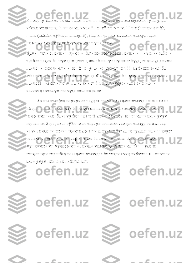 Ин ҳарду калима як хел тарзи навишт доранд, аммо мафҳумҳои гуногунро 
ифода мекунанд. Ё ин ки калимаи  “шона”- ро гирем. Шона (шонаи китф), 
шона (асбоби м йсаршонакун ); Дар ин  о низ вожаҳои мазкур тарзи ӯ ӣ ҷ
навишти якхелаву мафҳумҳои гуногун доранд. 
Ҳамин тариқ лаҳ аи то икони Сариосиё, ки яке аз лаҳ аҳои шимолии забони 
ҷ ҷ ҷ
адабии то ик ба шумор меравад, хеле бою гуногунранг буда, то ҳол дар илми	
ҷ
лаҳ ашинос   иҳатҳои кашфношудаи хешро дорост. Он аз бисёр  иҳат ба 	
ҷ ӣ ҷ ҷ
забони адабии то ик  вобастагии қав  дорад, вале бо ву уди ин калимаҳои 	
ҷ ӣ ӣ ҷ
лаҳ ав  низ серистеъмоланд, ки дар боло дар хусуси ҳар яки соҳаи ин 	
ҷ ӣ
калимаҳо маълумоти муфассал овардем. 
          Яке аз вазифаҳои умумии тадқиқоти мо аз лаҳ аи мазкур асосан аз он 	
ҷ
иборат аст, ки  иҳатҳои ба илму фан ноаёни лаҳ аи мазкурро ба риштаи 	
ҷ ҷ
таҳқиқ кашида, ба илму фан навгон  дохил намоем ва пешкаши аҳли умум 	
ӣ
гардонем. Зеро, оиди г йишҳои мардумшиносии лаҳ аи мазкур то ҳол дар 	
ӯ ҷ
илми лаҳ ашиносии то ик тадқиқоти алоҳидае бурда нашудааст ва ин нахуст	
ҷ ҷ
тадқиқоте мебошад, ки дар ин соҳа ба амал омадааст. Яке аз вазифаҳои 
мушаххаси мо муҳаққиқони лаҳ аи мазкур  иҳатҳои кашфношуда ва 	
ҷ ҷ
ган инаҳои гаронбаҳои лаҳ аи мазкурро ба таври амиқ ом хтан ва пешкаши 	
ҷ ҷ ӯ
аҳли умум гардондан иборат аст.  