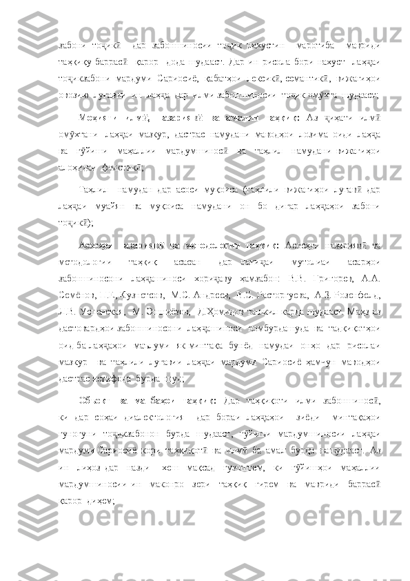 забони   то ик     дар   забоншиносии   то ик   нахустин     маротиба     мавридиҷ ӣ ҷ
таҳқиқу   баррас     қарор     дода   шудааст.   Дар   ин   рисола   бори   нахуст     лаҳ аи	
ӣ ҷ
то икзабони  мардуми  Сариосиё,  қабатҳои  лексик , семантик ,  вижагиҳои	
ҷ ӣ ӣ
овозию  луғавии  ин  лаҳ а  дар  илми забоншиносии  то ик ом хта  шудааст;	
ҷ ҷ ӯ
Моҳияти   илм ,   назарияв   ва   амалии   таҳқиқ:	
ӣ ӣ   Аз   иҳати   илм	ҷ ӣ
ом хтани   лаҳ аи  мазкур,  дастрас  намудани  маводҳои  лозима  оиди  лаҳ а	
ӯ ҷ ҷ
ва     г йиши     маҳаллии     мардумшинос     ва     таҳлил     намудани   вижагиҳои	
ӯ ӣ
алоҳидаи  фонетик ;	
ӣ
Таҳлил     намудан   дар   асоси   муқоиса   (таҳлили   вижагиҳои   луғав   дар	
ӣ
лаҳ аи     муайян     ва     муқоиса     намудани     он     бо     дигар     лаҳ аҳои     забони	
ҷ ҷ
то ик );
ҷ ӣ
Асосҳои   назарияв   ва   методологии   таҳқиқ:  	
ӣ Асосҳои   назарияв   ва	ӣ
методологии     таҳқиқ     асасан     дар   нати аи     мутолиаи     асарҳои	
ҷ
забоншиносони   лаҳ ашиноси   хори аву   ҳамзабон:   В.В.   Григорев,   А.А.	
ҷ ҷ
Семёнов, П.Е, Кузнетсов,  М.С. Андреев,  В.С. Расторгуева,  А.З. Розенфелд,
Л.В.  Успенская,     М.  Эшниёзов,   Д.Ҳомидов  ташкил  карда  шудааст.  Маҳз  аз
дастовардҳои забоншиносони  лаҳ ашиноси  номбурдашуда  ва  тадқиқотҳои	
ҷ
оид ба лаҳ аҳои   маълуми   як минтақа   бунёд   намудаи   онҳо   дар   рисолаи	
ҷ
мазкур     ва   таҳлили   луғавии   лаҳ аи   мардуми   Сариосиё   ҳамчун   маводҳои	
ҷ
дастрас истифода  бурда  шуд;
Объект     ва   манбаҳои    таҳқиқ:     Дар   таҳқиқоти     илми   забоншинос ,	
ӣ
ки   дар   соҳаи   диалектология     дар   бораи   лаҳ аҳои     зиёди     минтақаҳои	
ҷ
гуногуни   то икзабонон   бурда   шудааст,   г йиши   мардумшиносии   лаҳ аи	
ҷ ӯ ҷ
мардуми Сариосиё  кори  таҳқиқот   ва  илм   ба  амал  бурда  нашудааст.  Аз	
ӣ ӣ
ин     лиҳоз   дар     назди       хеш     мақсад     гузоштем,     ки     г йишҳои     маҳаллии	
ӯ
мардумшиносии   ин     маконро     зери     таҳқиқ     гирем     ва     мавриди     баррас	
ӣ
қарор  диҳем; 